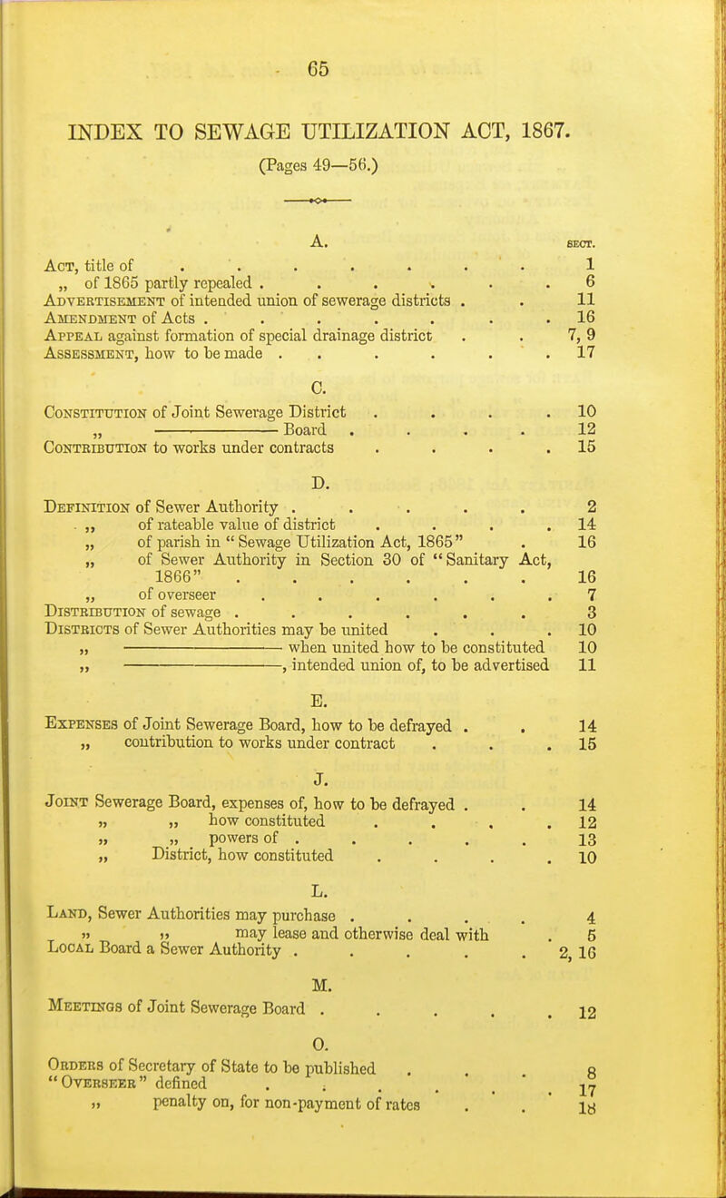 INDEX TO SEWAGE UTILIZATION ACT, 1867. (Pages 49—56.) A. SECT. Act, title of . . . . . . ' . 1 „ of 1865 partly repealed . . . . . 6 Advertisement of intended union of sewerage districts . . 11 Amendment of Acts . . . . . . .16 Appeal against formation of special drainage district . . 7, 9 Assessment, how to he made . . . . . ' . 17 C. Constitution of Joint Sewerage District . . . .10 „ ■ Board .... 12 Contkibution to works under contracts . . . .15 D. Definition of Sewer Authority . . . . . 2 . „ of rateable value of district . . . .14 „ of parish in  Sewage Utilization Act, 1865 . 16 „ of Sewer Authority in Section 30 of Sanitary Act, 1866 16 „ of overseer ...... 7 DiSTBiBUTiON of scwage ...... 3 Districts of Sewer Authorities may be united . . .10 „ when united how to be constituted 10 „ , intended union of, to be advertised 11 E. Expenses of Joint Sewerage Board, how to be defrayed . . 14 „ contribution to works under contract . . .15 J. Joint Sewerage Board, expenses of, how to be defrayed . . 14 „ how constituted . . . .12 »» „ powers of . . . . . 13 „ District, how constituted . . . .10 L. Land, Sewer Authorities may purchase . . . , 4 » » may lease and otherwise deal with . 5 Local Board a Sewer Authority . . . . . 2, 16 M. Meetings of Joint Sewerage Board . 0. Orders of Secretary of State to be published Overseer defined  • • • „ penalty on, for non-payment of rates