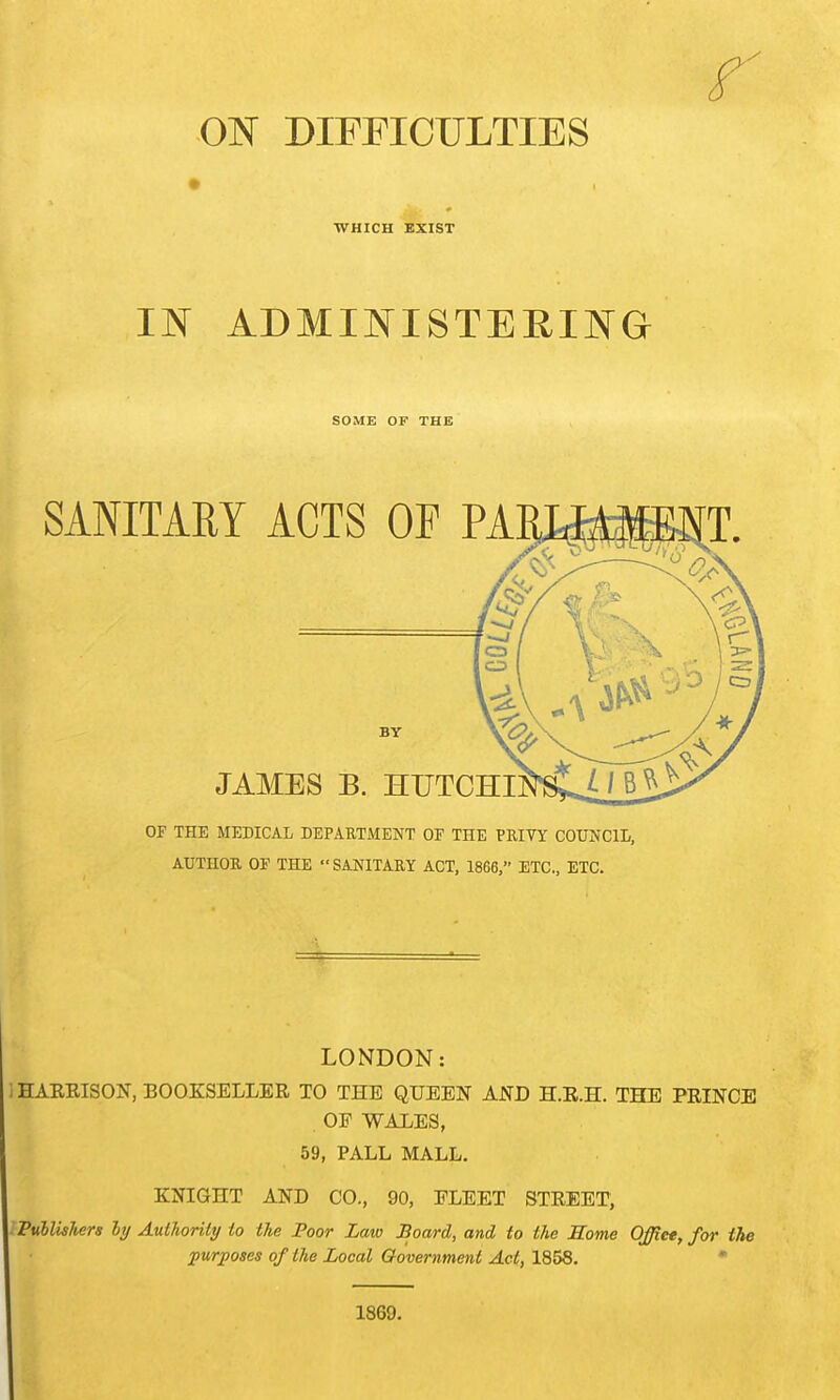 WHICH EXIST m ADMINISTERIJVTG SOME OF THE OF THE MEDICAL DEPARTMENT OF THE PKIVY COUNCIL, AUTHOR OF THE SANITARY ACT, 1866, ETC., ETC. LONDON: HARRISON, BOOKSELLER TO THE QUEEN AND H.R.H. THE PRINCE . OF WALES, 59, PALL MALL. KNIGHT AND CO., 90, FLEET STREET, PublisJiers ly Authority to the Poor Law Board, and to the Home Offiet, for the jpurposes of the Local Government Act, 1858. * 1869.