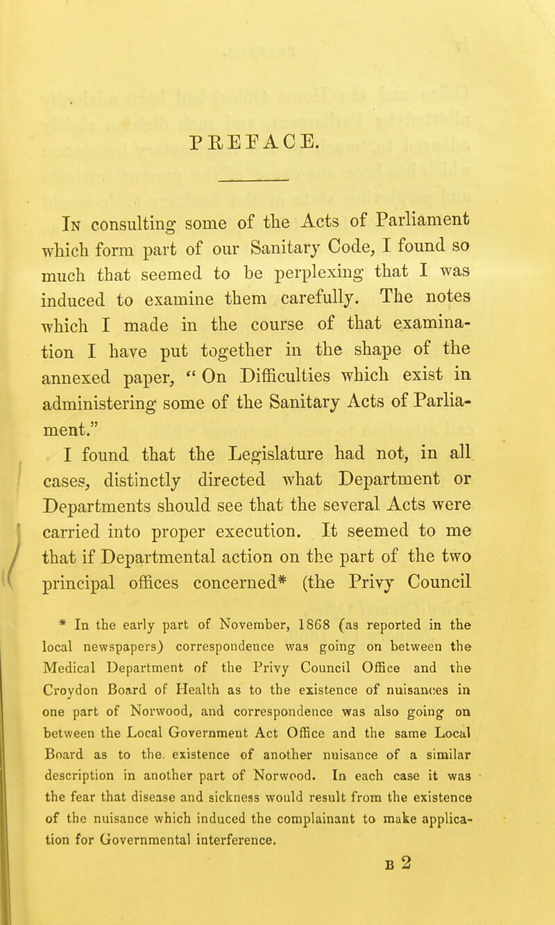PEEPACE. In consulting some of the Acts of Parliament which form part of our Sanitary Code, I found so much that seemed to be perplexing that I was induced to examine them carefully. The notes which I made in the course of that examina- tion I have put together in the shape of the annexed paper,  On Difficulties which exist in administering some of the Sanitary Acts of Parlia- ment. I found that the Legislature had not, in all cases, distinctly directed what Department or Departments should see that the several Acts were carried into proper execution. It seemed to me that if Departmental action on the part of the two principal offices concerned* (the Privy Council * In the early part of November, 1868 (as reported in the local newspapers) correspondence was going on between the Medical Department of the Privy Council Office and the Croydon Board of Health as to the existence of nuisan(!es in one part of Norwood, and correspondence was also going on between the Local Government Act Office and the same Local Board as to the. existence of another nuisance of a similar description in another part of Norwood. In each case it was the fear that disease and sickness would result from the existence of the nuisance which induced the complainant to make applica- tion for Governmental interference. B 2