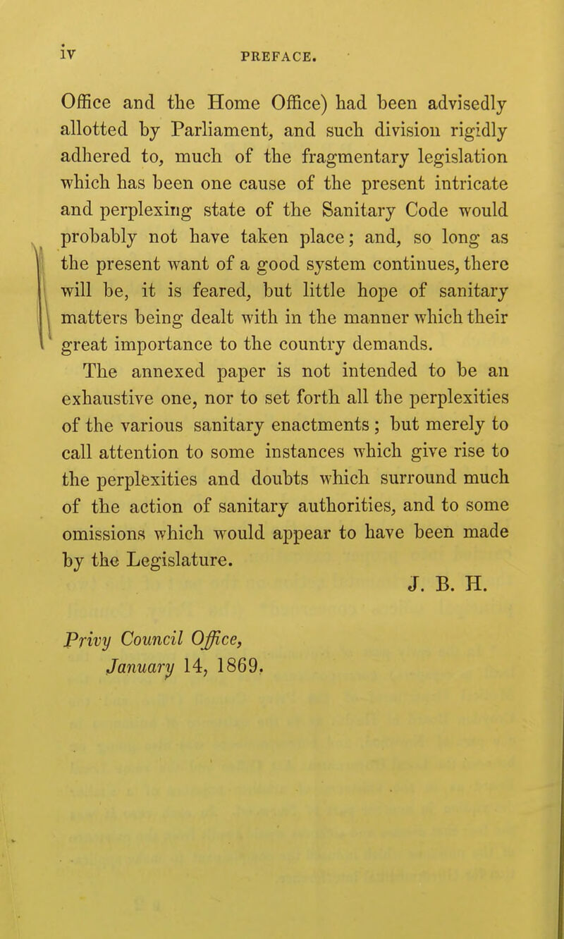 PREFACE. Office and the Home Office) had been advisedly allotted by Parliament, and such division rigidly adhered to, much of the fragmentary legislation which has been one cause of the present intricate and perplexing state of the Sanitary Code would probably not have taken place; and, so long as the present want of a good system continues, there will be, it is feared, but little hope of sanitary matters being dealt with in the manner which their great importance to the country demands. The annexed paper is not intended to be an exhaustive one, nor to set forth all the perplexities of the various sanitary enactments ; but merely to call attention to some instances which give rise to the perplexities and doubts which surround much of the action of sanitary authorities, and to some omissions which would appear to have been made by the Legislature. J. B. H. Privy Council Office, Januarif 14, 1869.