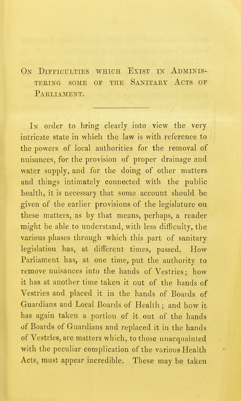 tering SOME or THE Sanitaet Acts op Parliament. In order to bring clearly into view the very intricate state in which the law is with reference to the powers of local authorities for the removal of nuisances, for the provision of proper drainage and water supply, and for the doing of other matters and things intimately connected with the public health, it is necessary that some account should be given of the earlier provisions of the legislature on these matters, as by that means, perhaps, a reader might be able to understand, with less difficulty, the various phases through which this part of sanitary legislation has, at different times, passed. How Parliament has, at one time, put the authority to remove nuisances into the hands of Vestries; how it has at another time taken it out of the hands of Vestries and placed it in the hands of Boards of Guardians and Local Boards of Health ; and how it has again taken a portion of it out of the hands of Boards of Guardians and replaced it in the hands of Vestries, are matters which, to those unacquainted with the peculiar complication of the various Health Acts, must appear incredible. These may be taken