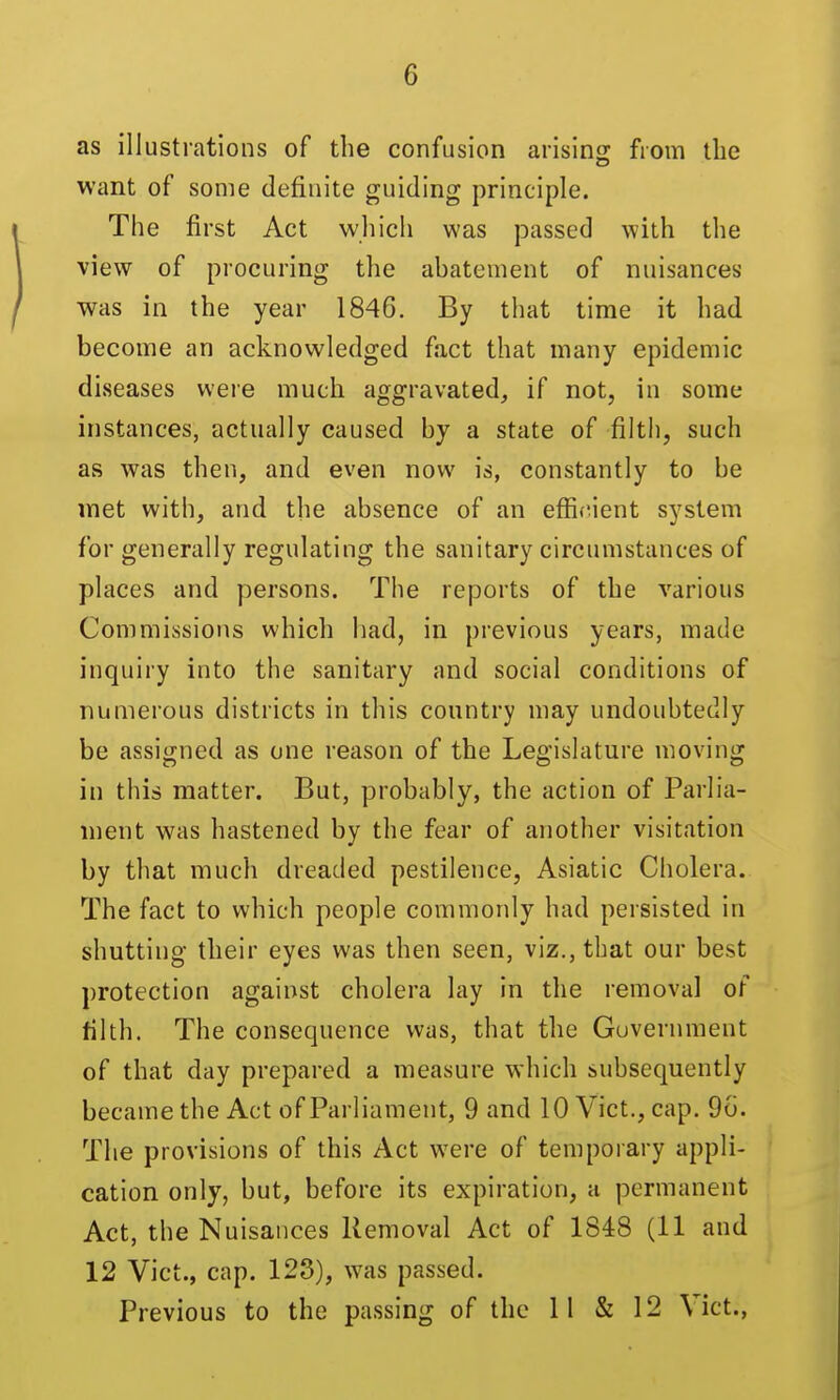 as illustrations of the confusion arising from the want of some definite guiding principle. The first Act whicii was passed with the view of procuring the abatement of nuisances was in the year 1846. By that time it had become an acknowledged fact that many epidemic diseases were much aggravated^ if not, in some instances, actually caused by a state of filth, such as was then, and even now is, constantly to be met with, and the absence of an efficient system for generally regulating the sanitary circumstances of places and persons. The reports of the various Commissions which had, in previous years, made inquiry into the sanitary and social conditions of numerous districts in this country may undoubtedly be assigned as one reason of the Legislature moving in this matter. But, probably, the action of Parlia- ment was hastened by the fear of another visitation by that much dreaded pestilence, Asiatic Cholera. The fact to which people commonly had persisted in shutting their eyes was then seen, viz., that our best protection against cholera lay in the removal of filth. The consequence was, that the Government of that day prepared a measure which subsequently became the Act of Parliament, 9 and 10 Vict., cap. 9o. The provisions of this Act were of temporary appli- cation only, but, before its expiration, a permanent Act, the Nuisances Removal Act of 1848 (11 and 12 Vict., cap. 123), was passed. Previous to the passing of the 11 & 12 Vict.,