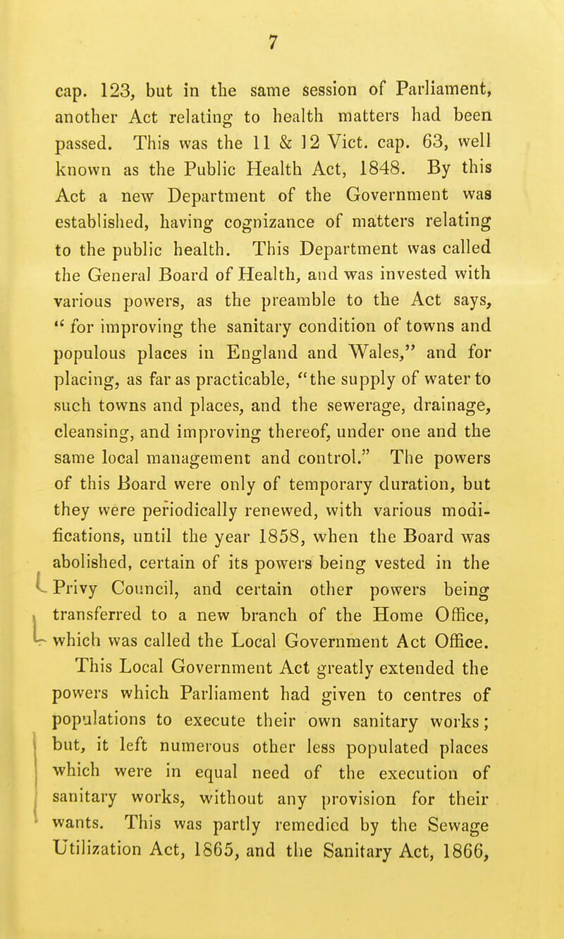 cap. 123, but in the same session of Parliament, another Act relating to health matters had been passed. This was the 11 & 12 Vict. cap. 63, well known as the Public Health Act, 1848. By this Act a new Department of the Government was established, having cognizance of matters relating to the public health. This Department was called the General Board of Health, and was invested with various powers, as the preamble to the Act says, for improving the sanitary condition of towns and populous places in England and Wales, and for placing, as far as practicable, the supply of water to such towns and places, and the sewerage, drainage, cleansing, and improving thereof, under one and the same local management and control. The powers of this Board were only of temporary duration, but they were periodically renewed, with various modi- fications, until the year 1858, when the Board was abolished, certain of its powers being vested in the Privy Council, and certain other powers being transferred to a new branch of the Home Office, which was called the Local Government Act Office. This Local Government Act greatly extended the powers which Parliament had given to centres of populations to execute their own sanitary works; but, it left numerous other less populated places •which were in equal need of the execution of sanitary works, without any provision for their wants. This was partly remedied by the Sewage Utilization Act, 1865, and the Sanitary Act, 1866,