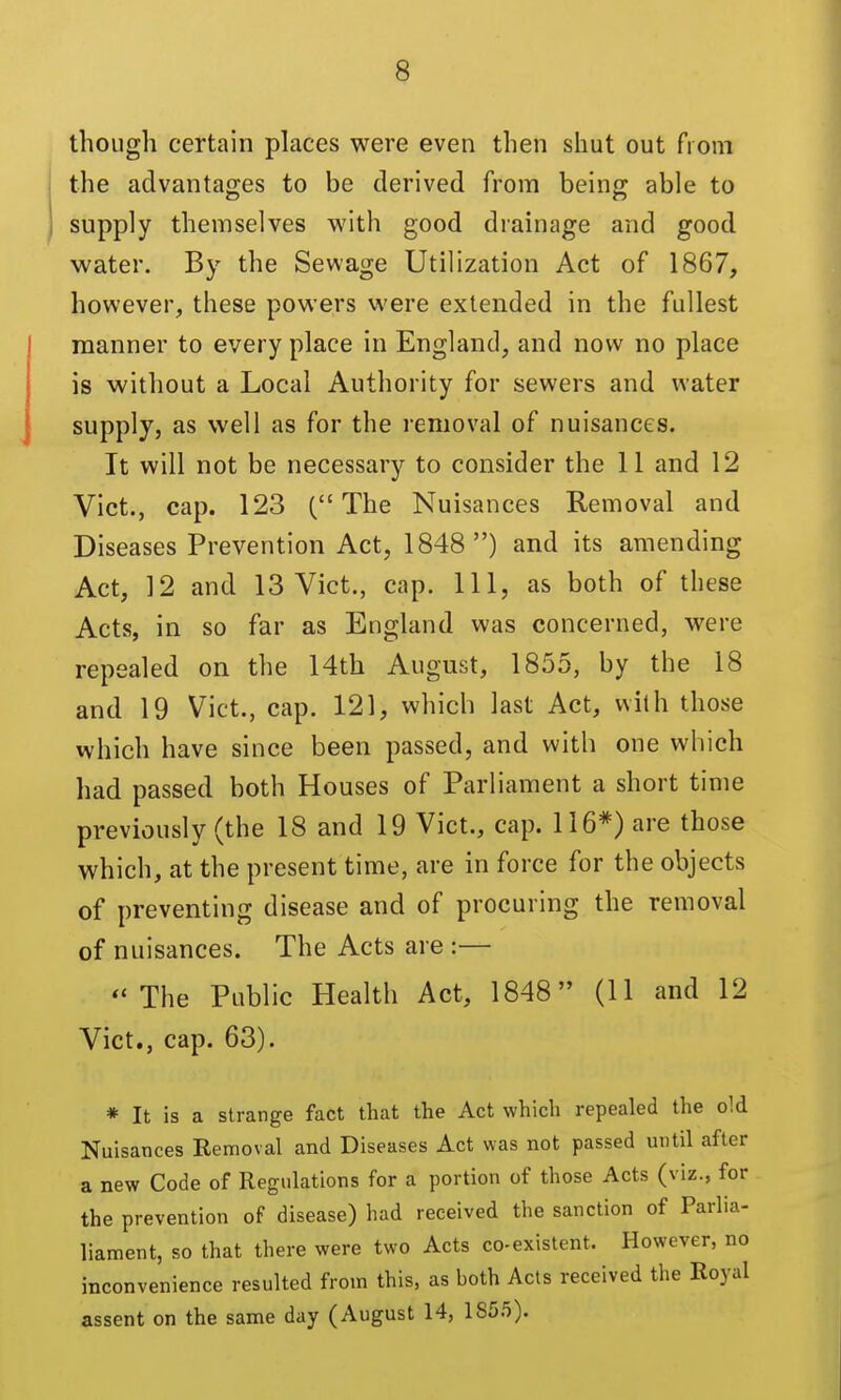 though certain places were even then shut out from the advantages to be derived from being able to supply themselves with good drainage and good water. By the Sewage Utilization Act of 1867, however, these powers v\'ere extended in the fullest manner to every place in England, and now no place is without a Local Authority for sewers and water supply, as well as for the removal of nuisances. It will not be necessary to consider the II and 12 Vict., cap. 123 (The Nuisances Removal and Diseases Prevention Act, 1848) and its amending Act, 12 and 13 Vict., cap. Ill, as both of these Acts, in so far as England was concerned, were repealed on the 14th August, 1855, by the 18 and 19 Vict., cap. 121, which last Act, with those which have since been passed, and with one which had passed both Houses of Parliament a short time previously (the 18 and 19 Vict., cap. 116*) are those which, at the present time, are in force for the objects of preventing disease and of procuring the removal of nuisances. The Acts are :— The Public Health Act, 1848 (11 and 12 Vict., cap. 63). * It is a strange fact that the Act which repealed the old Nuisances Removal and Diseases Act was not passed until after a new Code of Regulations for a portion of those Acts (viz., for the prevention of disease) had received the sanction of Parlia- liament, so that there were two Acts co-existent. However, no inconvenience resulted from this, as both Acts received the Royal assent on the same day (August 14, 185.5).