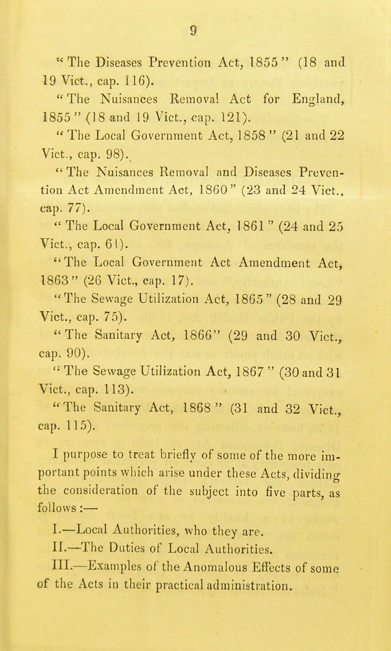 The Diseases Prevention Act, 1855 (18 and 19 Vict, cap. 116).  The Nuisances Removal Act for England, 1855 (18 and 19 Vict., cap. 121).  The Local Government Act, 1858  (21 and 22 Vict., cap. 98).  The Nuisances Removal and Diseases Preven- tion Act Amendment Act, 1860 (23 and 24 Vict., cap. 77). The Local Government Act, 1861  (24 and 25 Vict., cap. 61). The Local Government Act Amendment Act, 1863 (26 Vict., cap. 17). The Sewage Utilization Act, 1865 (28 and 29 Vict., cap. 75). ''The Sanitary Act, 1866 (29 and 30 Vict., cap. 90). The Sewage Utilization Act, 1867  (30 and 31 Vict., cap. 113). **The Sanitary Act, 1868  (31 and 32 Vict, cap. 1 ] 5). I purpose to treat briefly of some of the more im- portant points which arise under these Acts, dividing the consideration of the subject into five parts, as follows:— I. —Local Authorities, who they are. II. —The Duties of Local Authorities. III. —Examples of the Anomalous Effects of some of the Acts in their practical administration.