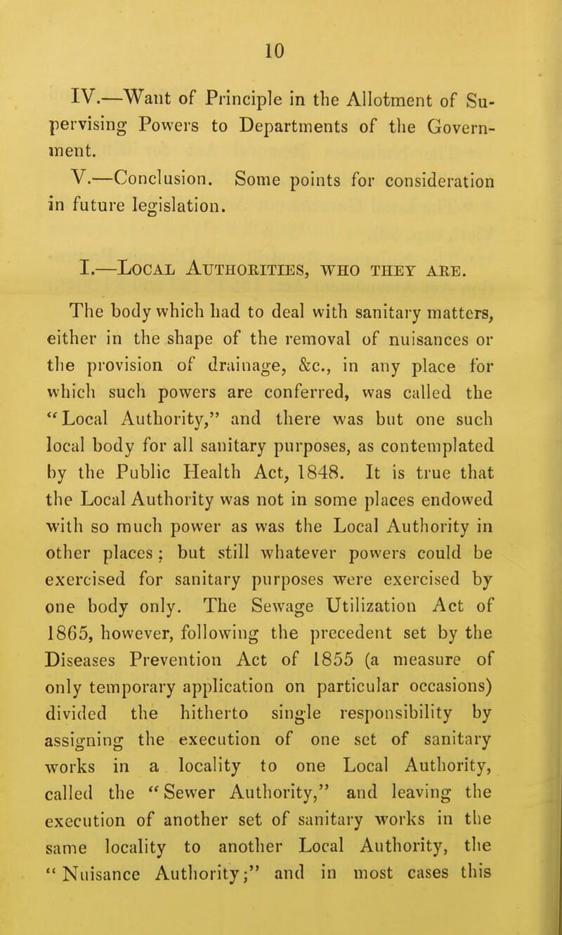 IV. —Want of Principle in the Allotment of Su- pervising Powers to Departments of the Govern- ment. V. —Conclusion. Some points for consideration in future legislation. I.—Local Authorities, who they are. The body which had to deal with sanitary matters, either in the shape of the removal of nuisances or the provision of drainage, &c., in any place for which such powers are conferred, was called the ''Local Authority, and there was but one such local body for all sanitary purposes, as contemplated by the Public Health Act, 1848. It is true that the Local Authority was not in some places endowed with so much power as was the Local Authority in other places ; but still whatever powers could be exercised for sanitary purposes were exercised by one body only. The Sewage Utilization Act of 1865, however, following the precedent set by the Diseases Prevention Act of 1855 (a measure of only temporary application on particular occasions) divided the hitherto single responsibility by assigning the execution of one set of sanitary works in a locality to one Local Authority, called the  Sewer Authority, and leaving the execution of another set of sanitary works in the same locality to another Local Authority, the Nuisance Authority; and in most cases this
