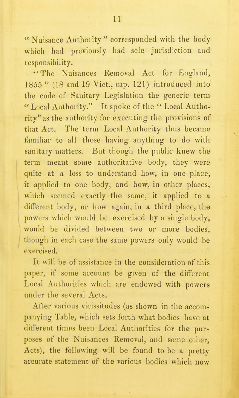  Nuisance Authority  corresponded with the body which had previously had sole jurisdiction and ''The Nuisances Removal Act for England, 1855  (18 and 19 Vict., cap. 121) introduced into the code of Sanitary Legislation the generic term Local Authority. It spoke of the  Local Autho- rity as the authority for executing the provisions of that Act. The term Local Authority thus became familiar to all those having anything to do with sanitary matters. But though the public knew the i term meant some authoritative body, they were quite at a loss to understand how, in one place, ■ it applied to one body, and how, in other places, I which seemed exactly the same, it applied to a i different body, or how again, in a third place, the \ powers which would be exercised by a single body, ; would be divided between two or more bodies, / though in each case the same powers only would be exercised. It will be of assistance in the consideration of this paper, if some account be given of the different Local Authorities which are endowed with powers under the several Acts. After various vicissitudes (as shown in the accom- panying Table, which sets forth what bodies have at different times been Local Authorities for the pur- poses of the Nuisances Removal, and some other. Acts), the following will be found to be a pretty accurate statement of the various bodies which now responsibility.
