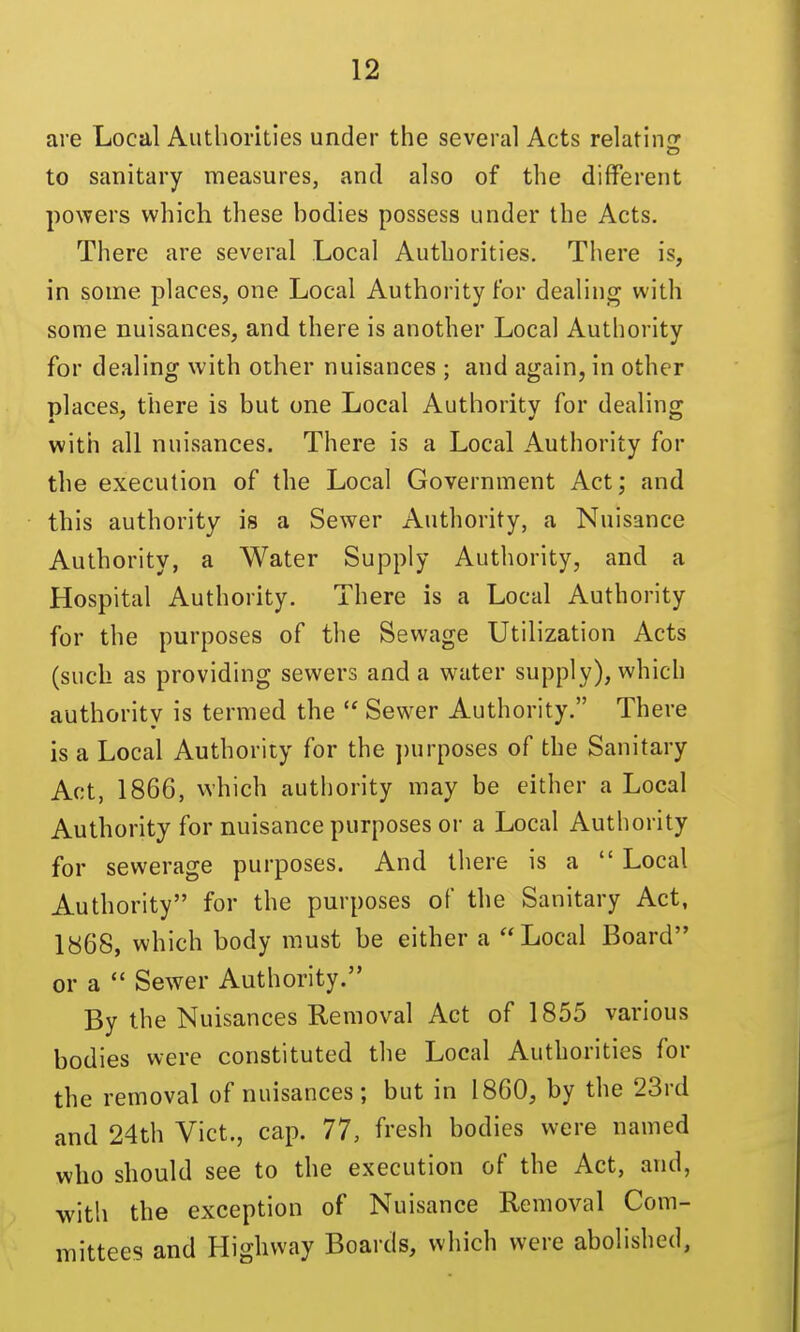 are Local Authorities under the several Acts relatin: to sanitary measures, and also of the different powers which these hodies possess under the Acts. There are several Local Authorities. There is, in some places, one Local Authority for dealing with some nuisances, and there is another Local Authority for dealing with other nuisances ; and again, in other places, there is but one Local Authority for dealing with all nuisances. There is a Local Authority for the execution of the Local Government Act; and this authority is a Sewer Authority, a Nuisance Authority, a Water Supply Authority, and a Hospital Authority. There is a Local Authority for the purposes of the Sewage Utilization Acts (such as providing sewers and a water supply), which authority is termed the  Sewer Authority. There is a Local Authority for the ])urposes of the Sanitary Act, 1866, which authority may be either a Local Authority for nuisance purposes or a Local Authority for sewerage purposes. And there is a  Local Authority for the purposes of the Sanitary Act, 1«68, which body must be either a Local Board or a  Sewer Authority. By the Nuisances Removal Act of 1855 various bodies were constituted the Local Authorities for the removal of nuisances; but in I860, by the 23rd and 24th Vict., cap. 77, fresh bodies were named who should see to the execution of the Act, and, with the exception of Nuisance Removal Com- mittees and Highway Boards, which were abolished,
