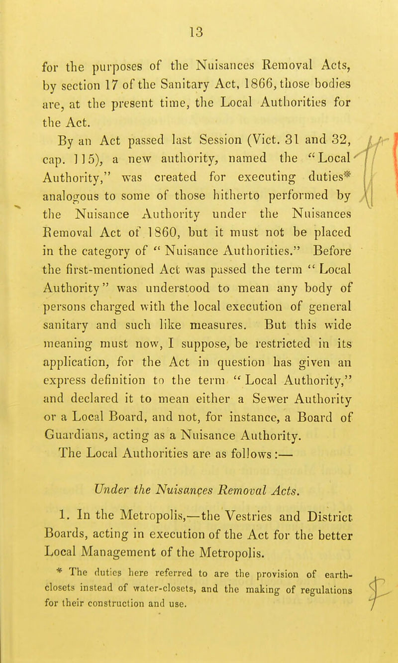 for the purposes of the Nuisances Removal Acts, by section 17 of the Sanitary Act, 1866, those bodies are, at the present time, the Local Authorities for the Act. By an Act passed last Session (Vict. 31 and 32, cap. 115), a new authority, named the Local Authority, was created for executing duties* analogous to some of those hitherto performed by the Nuisance Authority under the Nuisances Removal Act of 1860, but it must not be placed in the category of  Nuisance Authorities. Before the first-mentioned Act was passed the term  Local Authority was understood to mean any body of persons charged with the local execution of general sanitary and such like measures. But this wide meaning must now, I suppose, be restricted in its application, for the Act in question has given an express definition to the term Local Authority, and declared it to mean either a Sewer Authority or a Local Board, and not, for instance, a Board of Guardians, acting as a Nuisance Authority. The Local Authorities are as follows :— Under the Nuisances Removal Acts. 1. In the Metropolis,—the Vestries and District Boards, acting in execution of the Act for the better Local Management of the Metropolis. * The duties here referred to are the provision of earth- closets instead of water-closets, and the making of regulations for their construction and use.