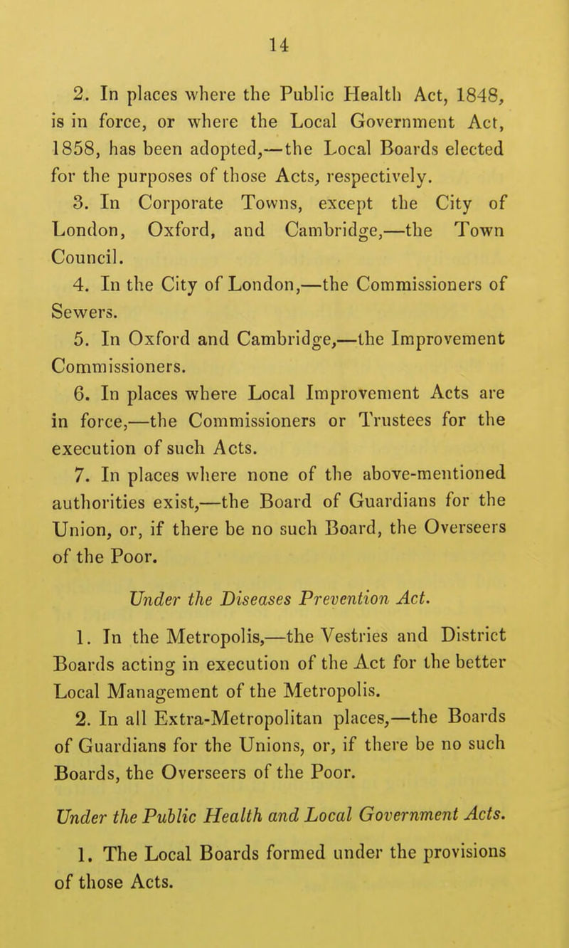 2. In places where the Pubh'c Health Act, 1848, is in force, or where the Local Government Act, 1858, has been adopted,— the Local Boards elected for the purposes of those Acts, respectively. 3. In Corporate Towns, except the City of London, Oxford, and Cambridge,—the Town Council. 4. Li the City of London,—the Commissioners of Sewers. 5. In Oxford and Cambridge,—the Improvement Commissioners. 6. In places where Local Improvement Acts are in force,—the Commissioners or Trustees for the execution of such Acts. 7. In places where none of the above-mentioned authorities exist,—the Board of Guardians for the Union, or, if there be no such Board, the Overseers of the Poor. Under the Diseases Prevention Act. 1. In the Metropolis,—the Vestries and District Boards acting in execution of the Act for the better Local Management of the Metropolis. 2. In all Extra-Metropolitan places,—the Boards of Guardians for the Unions, or, if there be no such Boards, the Overseers of the Poor. Under the Public Health and Local Government Acts. 1. The Local Boards formed under the provisions of those Acts.
