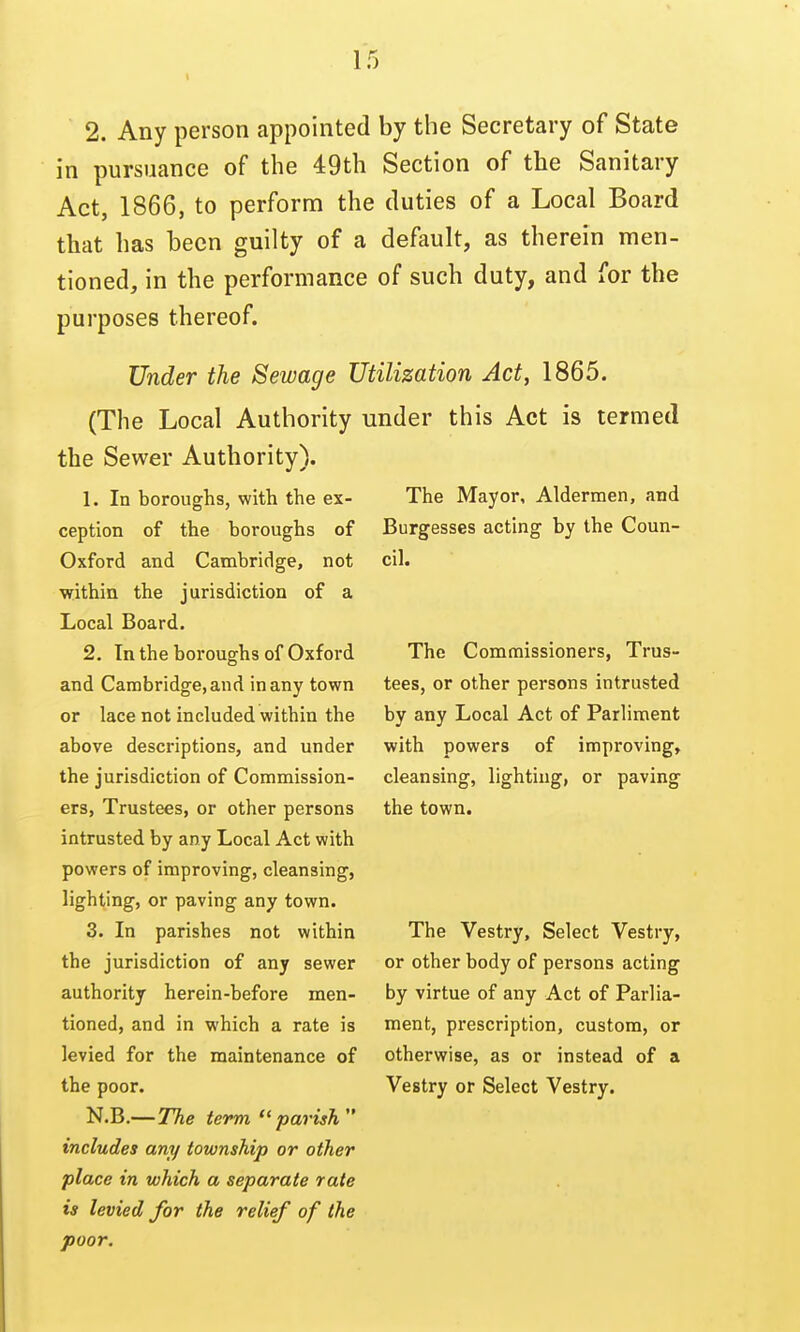 IT) 2. Any person appointed by the Secretary of State in pursuance of the 49th Section of the Sanitary Act, 1866, to perform the duties of a Local Board that has been guilty of a default, as therein men- tioned, in the performance of such duty, and for the purposes thereof. Under the Sewage Utilization Act, 1865. (The Local Authority under this Act is termed the Sewer Authority). 1. In boroughs, with the ex- ception of the boroughs of Oxford and Cambridge, not within the jurisdiction of a Local Board. 2. In the boroughs of Oxford and Cambridge, and in any town or lace not included within the above descriptions, and under the jurisdiction of Commission- ers, Trustees, or other persons intrusted by any Local Act with powers of improving, cleansing, lighting, or paving any town. 3. In parishes not within the jurisdiction of any sewer authority herein-before men- tioned, and in which a rate is levied for the maintenance of the poor. N.B.—7%e term  parish  includes any township or other place in which a separate rate is levied for the relief of the poor. The Mayor, Aldermen, and Burgesses acting by the Coun- cil. The Commissioners, Trus- tees, or other persons intrusted by any Local Act of Parliment with powers of improving, cleansing, lighting, or paving the town. The Vestry, Select Vestry, or other body of persons acting by virtue of any Act of Parlia- ment, prescription, custom, or otherwise, as or instead of a Vestry or Select Vestry.