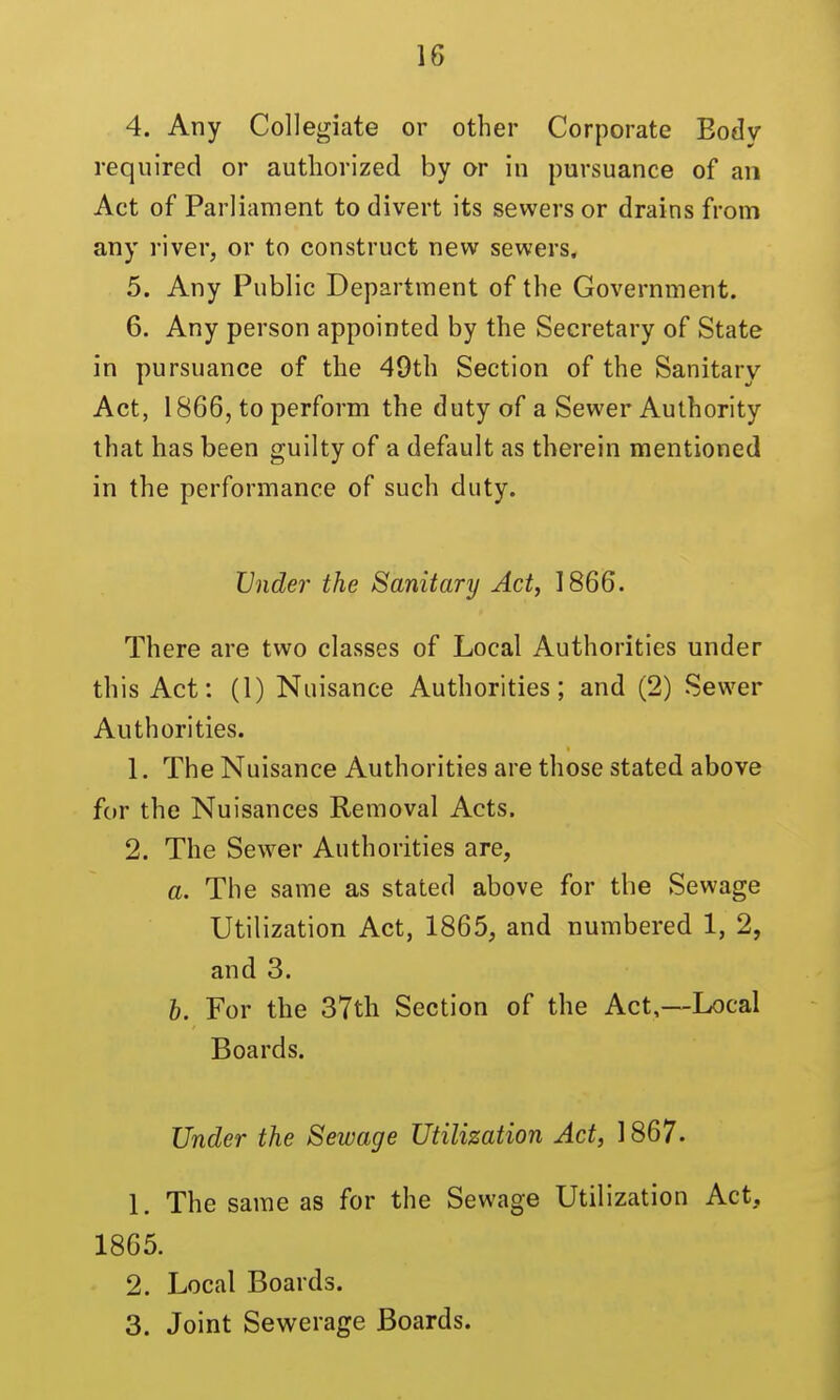 4. Any Collegiate or other Corporate Body required or authorized by or in pursuance of an Act of Parliament to divert its sewers or drains from any river, or to construct new sewers. 5. Any Public Department of the Government. 6. Any person appointed by the Secretary of State in pursuance of the 49th Section of the Sanitary Act, 1866, to perform the duty of a Sewer Authority that has been guilty of a default as therein mentioned in the performance of such duty. Vnde?' the Sanitary Act, 1866. There are two classes of Local Authorities under this Act: (1) Nuisance Authorities; and (2) Sewer Authorities. 1. The Nuisance Authorities are those stated above for the Nuisances Removal Acts. 2. The Sewer Authorities are, a. The same as stated above for the Sewage Utilization Act, 1865, and numbered 1, 2, and 3. b. For the 37th Section of the Act,—Local Boards. Under the Sewage Utilization Act, 1867. L The same as for the Sewage Utilization Act, 1865. 2. Local Boards. 3. Joint Sewerage Boards.