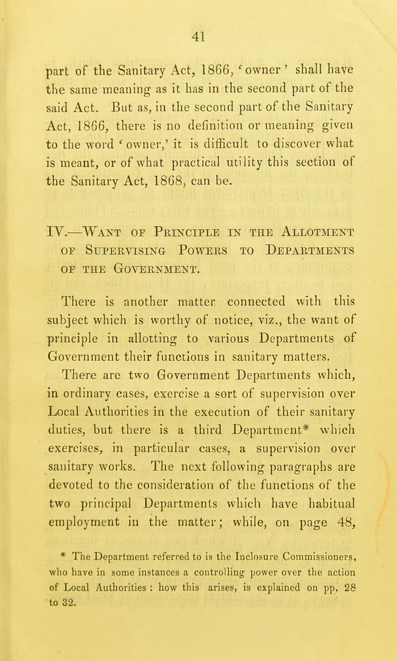 part of the Sanitary Act, 1866, 'owner' shall have the same meaning as it has in the second part of the said Act. But as, in the second part of the Sanitary Act, 1866, there is no definition or meaning given to the word ' owner,' it is difficult to discover what is meant, or of what practical utility this section of the Sanitary Act, 1868, can be. IV.—^Want op Principle in the Allotment OF Supervising Powers to Departments OF THE Government. There is another matter connected with this subject which is worthy of notice, viz., the want of principle in allotting to various Departments of Government their functions in sanitary matters. There are two Government Departments which, in ordinary cases, exercise a sort of supervision over Local Authorities in the execution of their sanitary duties, but there is a third Department* which exercises, in particular cases, a supervision over sanitary works. The next following paragraphs are devoted to the consideration of the functions of the two principal Departments which have habitual employment in the matter; while, on page 48, * The Department referred to is the Inclosure Commissioners, who have in some instances a controlling power over the action of Local Authorities : how this arises, is explained on pp. 28 to 32.