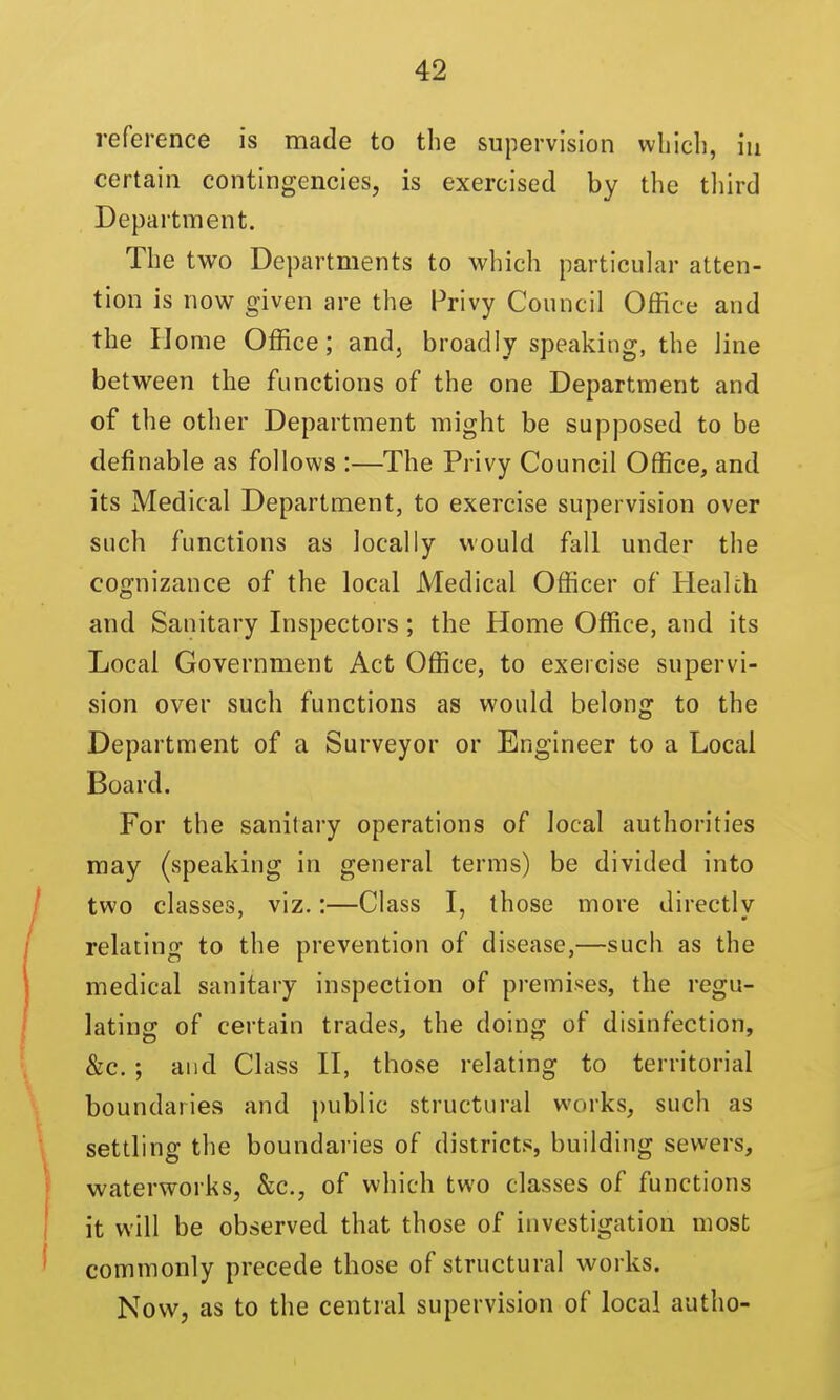 reference is made to the supervision wliicli, in certain contingencies, is exercised by the tliird Department. The two Departments to which particular atten- tion is now given are the Privy Council Office and the Home Office; and, broadly speaking, the line between the functions of the one Department and of the other Department might be supposed to be definable as follows :—The Privy Council Office, and its Medical Department, to exercise supervision over such functions as locally would fall under the cognizance of the local Medical Officer of Health and Sanitary Inspectors; the Home Office, and its Local Government Act Office, to exercise supervi- sion over such functions as would belong to the Department of a Surveyor or Engineer to a Local Board. For the sanitary operations of local authorities may (speaking in general terms) be divided into two classes, viz.:—Class I, those more directly relating to the prevention of disease,—such as the medical sanitary inspection of premises, the regu- lating of certain trades, the doing of disinfection, &c. ; and Class H, those relating to territorial boundaries and public structural works, such as settling the boundaries of districts, building sewers, waterworks, &c., of which two classes of functions it will be observed that those of investigation most commonly precede those of structural works. Now, as to the central supervision of local autho-