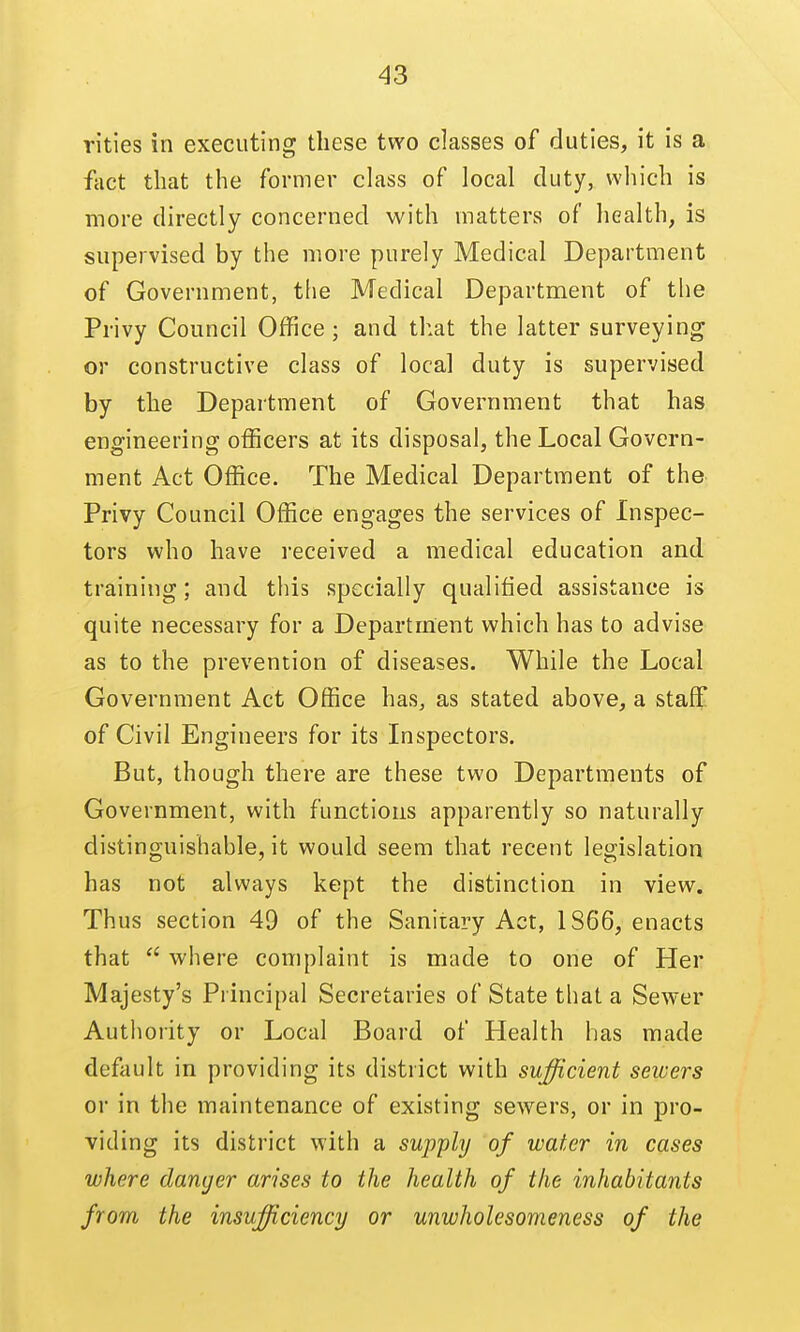 rities in executing these two classes of duties, it is a fact that the former class of local duty, which is more directly concerned with matters of health, is supervised by the more purely Medical Department of Government, the Medical Department of the Privy Council Office; and that the latter surveying or constructive class of local duty is supervised by the Department of Government that has engineering officers at its disposal, the Local Govern- ment Act Office. The Medical Department of the Privy Council Office engages the services of Inspec- tors who have received a medical education and training; and this specially qualified assistance is quite necessary for a Department which has to advise as to the prevention of diseases. While the Local Government Act Office has, as stated above, a staff of Civil Engineers for its Inspectors. But, though there are these two Departments of Government, with functions apparently so naturally distinguishable, it would seem that recent legislation has not always kept the distinction in view. Thus section 49 of the Sanitary Act, 1866, enacts that  where complaint is made to one of Her Majesty's Principal Secretaries of State that a Sewer Authority or Local Board of Health has made default in providing its district with sufficient sewers or in the maintenance of existing sewers, or in pro- viding its district with a supply of water in cases where danger arises to the health of the inhabitants from the insufficiency or unwholesomeness of the