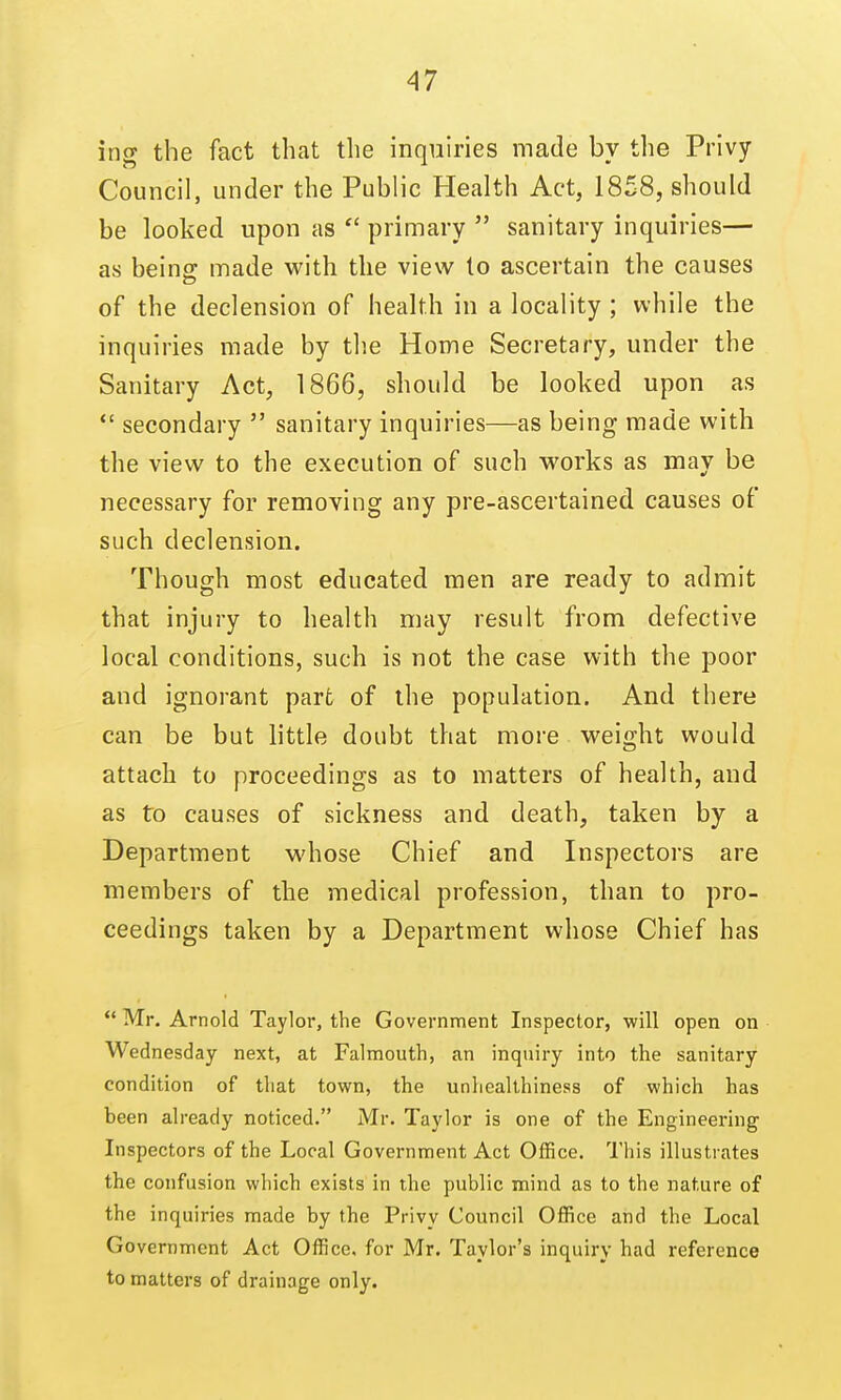 ing the fact that the inquiries made by the Privy Council, under the Public Health Act, 1858, should be looked upon as  primary  sanitary inquiries— as being: made with the view to ascertain the causes of the declension of health in a locality ; while the inquiries made by th.e Home Secretary, under the Sanitary Act, 1866, should be looked upon as  secondary  sanitary inquiries—as being made with the view to the execution of such works as may be necessary for removing any pre-ascertained causes of such declension. Though most educated men are ready to admit that injury to health may result from defective local conditions, such is not the case with the poor and ignorant part of the population. And there can be but little doubt that more weight would attach to proceedings as to matters of health, and as to causes of sickness and death, taken by a Department whose Chief and Inspectors are members of the medical profession, than to pro- ceedings taken by a Department whose Chief has  Mr. Arnold Taylor, the Government Inspector, will open on Wednesday next, at Falmouth, an inquiry into the sanitary condition of that town, the unhealthiness of which has been already noticed. Mr. Taylor is one of the Engineering Inspectors of the Local Government Act Office. This illustrates the confusion which exists in the public mind as to the nature of the inquiries made by the Privy Council Office and the Local Government Act Office, for Mr. Taylor's inquiry had reference to matters of drainage only.