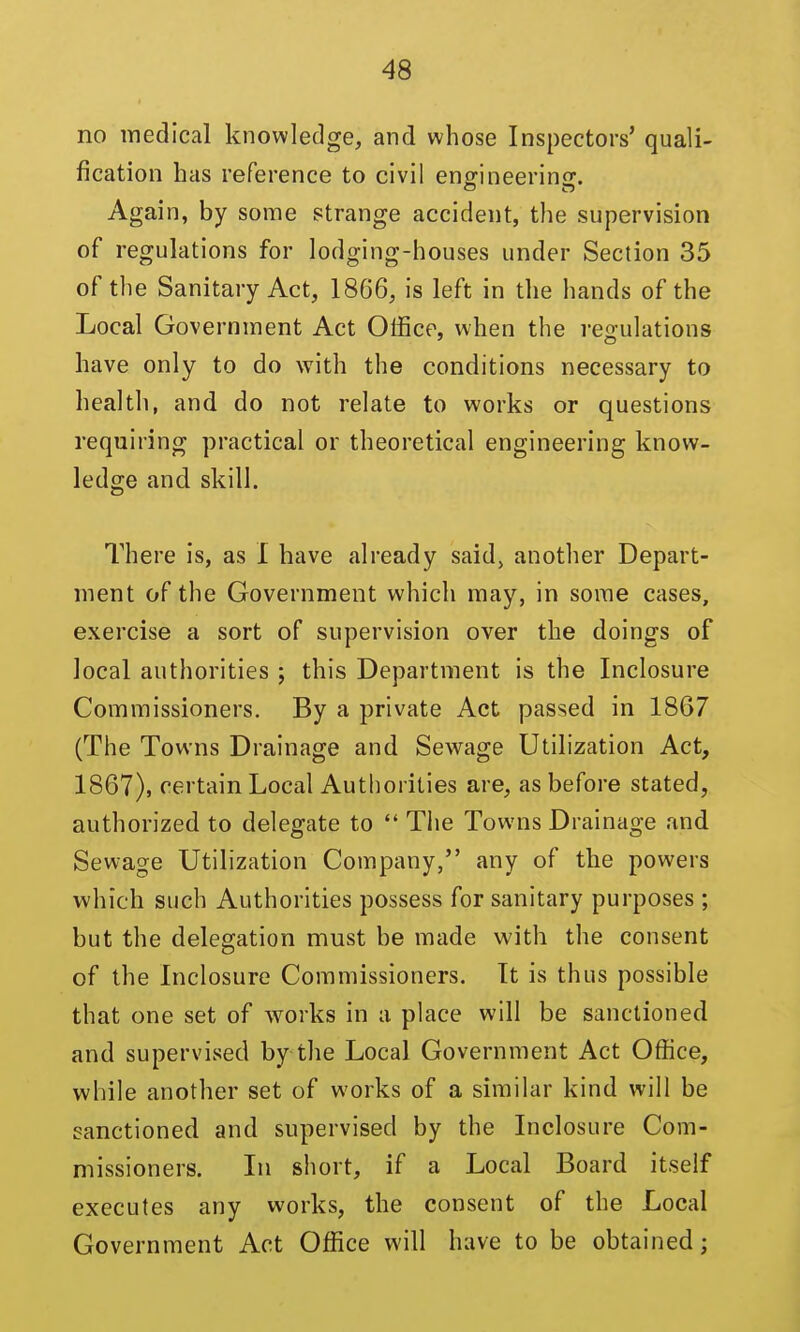 no medical knowledge, and whose Inspectors' quali- fication has reference to civil enffineerins;. Again, by some strange accident, the supervision of regulations for lodging-houses under Section 35 of the Sanitary Act, 1866, is left in the hands of the Local Government Act Office, when the regulations have only to do with the conditions necessary to health, and do not relate to works or questions requiring practical or theoretical engineering know- ledge and skill. There is, as I have already said, another Depart- ment of the Government which may, in some cases, exercise a sort of supervision over the doings of local authorities ; this Department is the Inclosure Commissioners. By a private Act passed in 1867 (The Towns Drainage and Sewage Utilization Act, 1867), certain Local Authorities are, as before stated, authorized to delegate to  The Towns Drainage and Sewage Utilization Company, any of the powers which such Authorities possess for sanitary purposes ; but the delegation must be made with the consent of the Inclosure Commissioners. It is thus possible that one set of works in a place will be sanctioned and supervised by the Local Government Act Office, while another set of works of a similar kind will be !?anctioned and supervised by the Inclosure Com- missioners. In short, if a Local Board itself executes any works, the consent of the Local Government Act Office will have to be obtained;