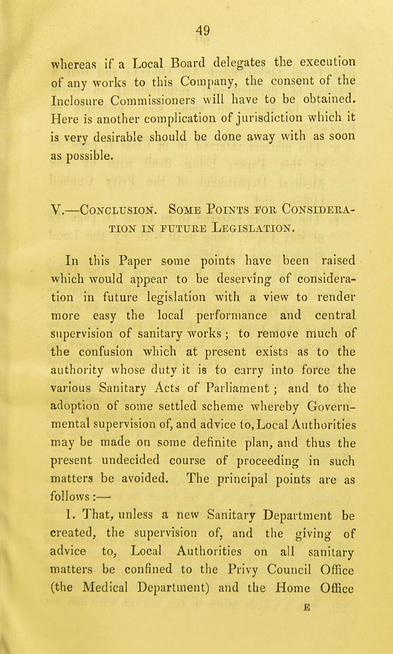 whereas if a Local Board delegates the execution of any works to this Company, the consent of the Inclosure Commissioners will have to be obtained. Here is another complication of jurisdiction which it is very desirable should be done away with as soon as possible. V.—Conclusion. Some Points i*or Considera- tion IN PUTURE Legislation. In this Paper some points have been raised which would appear to be deserving of considera- tion in future legislation with a view to render more easy the local performance and central supervision of sanitary works ; to remove much of the confusion which at present exists as to the authority whose duty it is to carry into force the various Sanitary Acts of Parliament; and to the adoption of some settled scheme whereby Govern- mental supervision of, and advice to,Local Authorities may be made on some definite plan, and thus the present undecided course of proceeding in such matters be avoided. The principal points are as follows:—• 1. That, unless a new Sanitary Department be created, the supervision of, and the giving of advice to, Local Authorities on all sanitary matters be confined to the Privy Council Office (the Medical Department) and the Home Office £