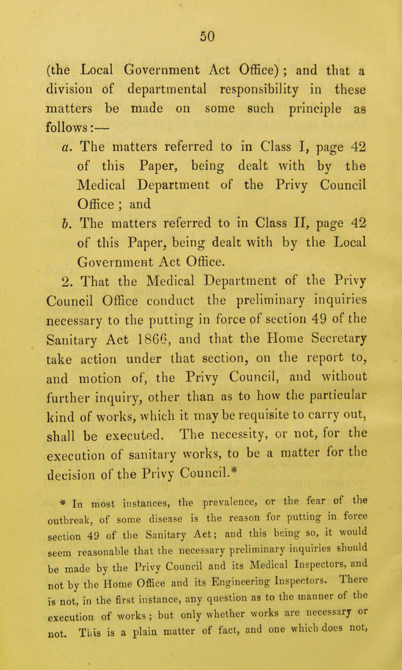 (the Local Government Act Office); and that a division of departmental responsibility in these matters be made on some such principle as follows:— a. The matters referred to in Class I, page 42 of this Paper, being dealt with by the Medical Department of the Privy Council Office ; and 6. The matters referred to in Class II, page 42 of this Paper, being dealt with by the Local Government Act Office. 2. That the Medical Department of the Privy Council Office conduct the preliminary inquiries necessary to the putting in force of section 49 of the Sanitary Act 1866, and that the Home Secretary take action under that section, on the report to, and motion of, the Privy Council, and without further inquiry, other than as to how the particular kind of works, which it maybe requisite to carry out, shall be executed. The necessity, or not, for the execution of sanitary works, to be a matter for the decision of the Privy Council.* * In most instances, the prevalence, or the fear of the outbreak, of some disease is the reason for putting in force section 49 of the Sanitary Act; and this being so, it would seem reasonable that the necessary preliminary inquiries should be made by the Privy Council and its Medical Inspectors, and not by the Home Office and its Engineering Inspectors. There is not, in the first instance, any question as to the manner of the execution of works ; but only whether works are necessary or not. This is a plain matter of fact, and one which does not.