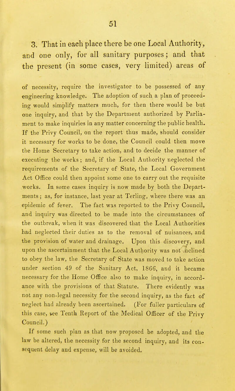 3. That in each place there be one Local Authority, and one only, for all sanitary purposes; and that the present (in some cases, very limited) areas of of necessity, require the investigator to be possessed of any engineering knowledge. The adoption of such a plan of proceed- ing would simplify matters much, for then there would be but one inquiry, and that by the Department authorized by Parlia- ment to make inquiries in any matter concerning the public health. If the Privy Council, on the report thus made, should consider it necessary for works to be done, the Council could then move the Home Secretary to take action, and to decide the manner of executing the works; and, if the Local Authority neglected the requirements of the Secretary of State, the Local Government Act Office could then appoint some one to carry out the requisite works. In som.e cases inquiry is now made by both the Depart- ments ; as, for instance, last year at Terling, where there was an epidemic of ferer. The fact was reported to the Privy Council, and inquiry was directed to be made into the circumstances of the outbreak, when it was discovered that the Local Authorities had neglected their duties as to the removal of nuisances, and the provision of water and drainage. Upon this discovery, and upon the ascertainment that the Local Authority was not -ftclined to obey the law, the Secretary of State was moved to take action under section 49 of the Sanitary Act, 1866, and it became necessary for the Home OfBce also to make inquiry, in accord- ance with the provisions of that Statute. There evidently was not any non-legal necessity for the second inquiry, as the fact of neglect had already been ascertained. (For fuller particulars of this case, iee Tenth Report of the Medical Officer of the Privy Council.) If some such plan as that now proposed be adopted, and the law be altered, the necessity for the second inquiry, and its con- sequent delay and expense, will be avoided.
