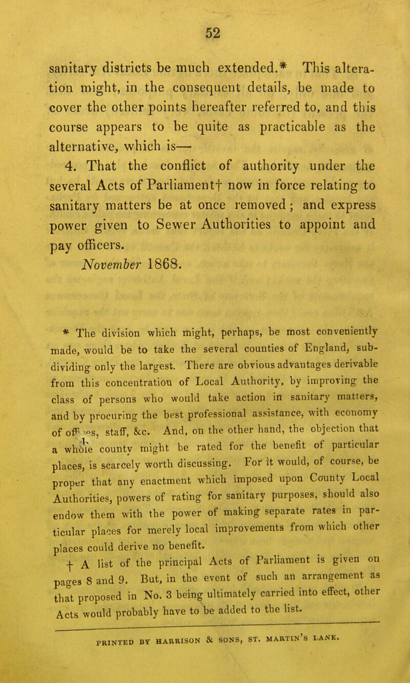 sanitary districts be much extended.* This altera- tion might, in the consequent details, be made to cover the other points hereafter referred to, and this course appears to be quite as practicable as the alternative, which is— 4. That the conflict of authority under the several Acts of Parliaraentf now in force relating to sanitary matters be at once removed; and express power given to Sewer Authorities to appoint and pay officers. November 1868. * The division which might, perhaps, be most conveniently made, would be to take the several counties of England, sub- dividing only the largest. There are obvious advantages derivable from this concentration of Local Authority, by improving the class of persons who would take action in sanitary matters, and by procuring the best professional assistance, with economy of ofR -s, staff, &c. And, on the other hand, the objection that a whole county might be rated for the benefit of particular places, is scarcely worth discussing. For it would, of course, be proper that any enactment which imposed upon County Local Authorities, powers of rating for sanitary purposes, should also endow them with the power of making separate rates in par- ticular places for merely local improvements from which other places could derive no benefit. I A list of the principal Acts of Parliament is given on pages 8 and 9. But, in the event of such an arrangement as that proposed in No. 3 being ultimately carried into effect, other Acts would probably have to be added to the list. PRINTED BY HARRISON & SONS, ST, MARTIn's LANK.