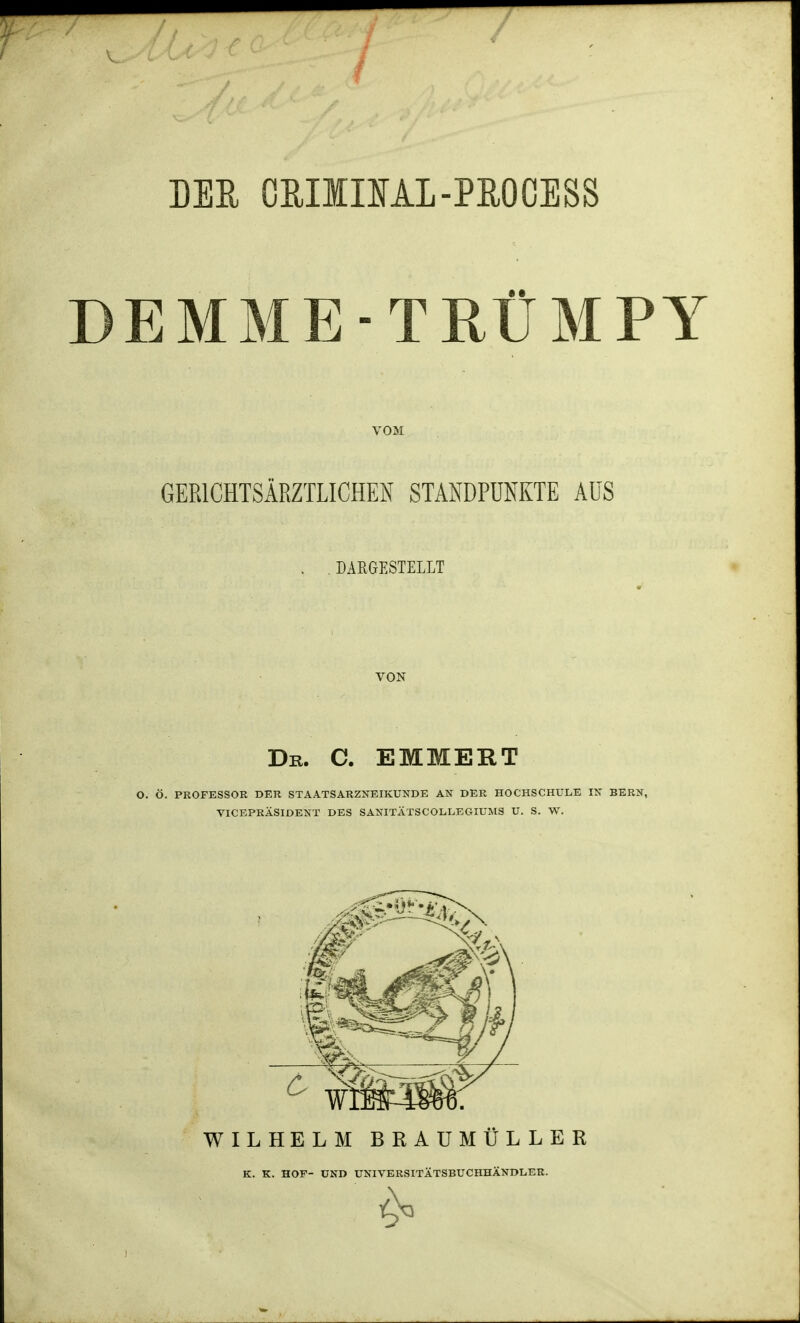 DER OßllllAI-PROCESS DEMME-TRÜMPY VOM GERICHTSÄRZTLICHEN STANDPUNKTE AÜS DARGESTELLT VON Dr. C. EMMERT O. Ö. PROFESSOR DER STAATSARZNEIKUNDE AN DER HOCHSCHULE IN BERN, VICEPRÄSIDENT DES SANITÄTSCOLLEGTUMS U. S. W. WILHELM BRAUMÜLLER K. K. HOF- UND UNIVERSITÄTSBUCHHÄNDLER.