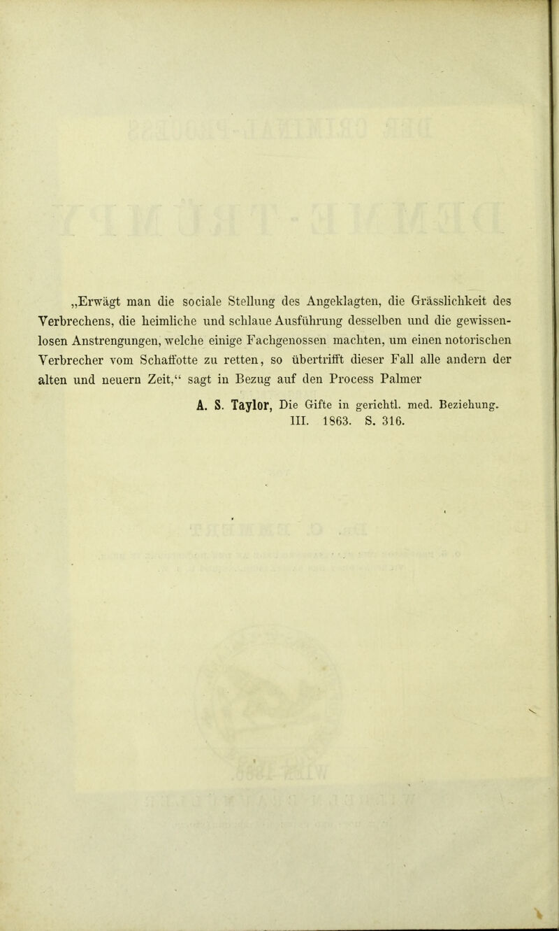 „Erwägt man die sociale Stellung des Angeklagten, die Grässlichkeit des Verbrechens, die heimliche und schlaue Ausführung desselben und die gewissen- losen Anstrengungen, welche einige Fachgenossen machten, um einen notorischen Verbrecher vom Schafotte zu retten, so übertrifft dieser Fall alle andern der alten und neuern Zeit, sagt in Bezug auf den Process Palmer A. S. Taylor, Die Gifte in gerichtl. med. Beziehung.