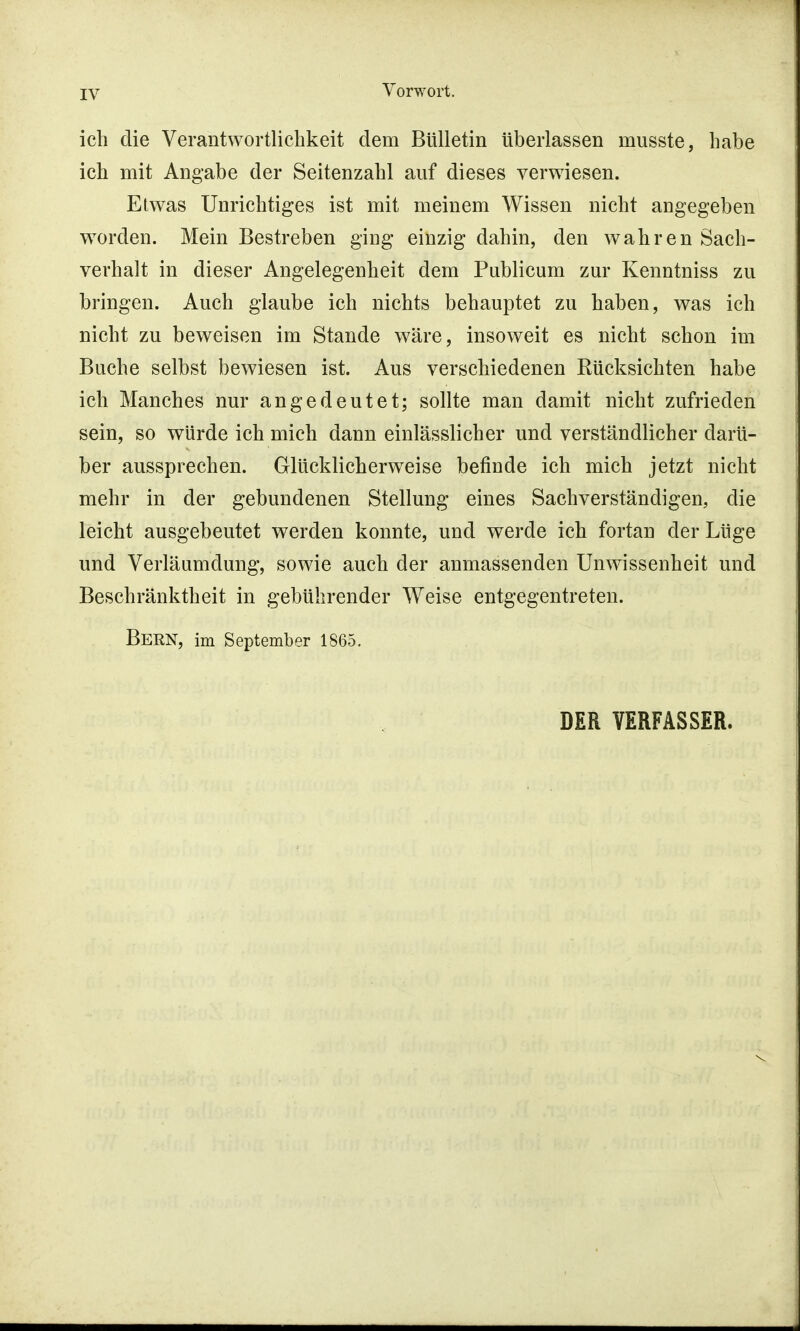 IV ich die Verantwortlichkeit dem Bulletin überlassen musste, habe ich mit Angabe der Seitenzahl auf dieses verwiesen. Etwas Unrichtiges ist mit meinem Wissen nicht angegeben worden. Mein Bestreben ging einzig dahin, den wahren Sach- verhalt in dieser Angelegenheit dem Publicum zur Kenntniss zu bringen. Auch glaube ich nichts behauptet zu haben, was ich nicht zu beweisen im Stande wäre, insoweit es nicht schon im Buche selbst bewiesen ist. Aus verschiedenen Rücksichten habe ich Manches nur angedeutet; sollte man damit nicht zufrieden sein, so würde ich mich dann einlässlicher und verständlicher darü- ber aussprechen. Glücklicherweise befinde ich mich jetzt nicht mehr in der gebundenen Stellung eines Sachverständigen, die leicht ausgebeutet werden konnte, und werde ich fortan der Lüge und Verläumdung, sowie auch der anmassenden Unwissenheit und Beschränktheit in gebührender Weise entgegentreten. BERN, im September 1865. DER VERFASSER.