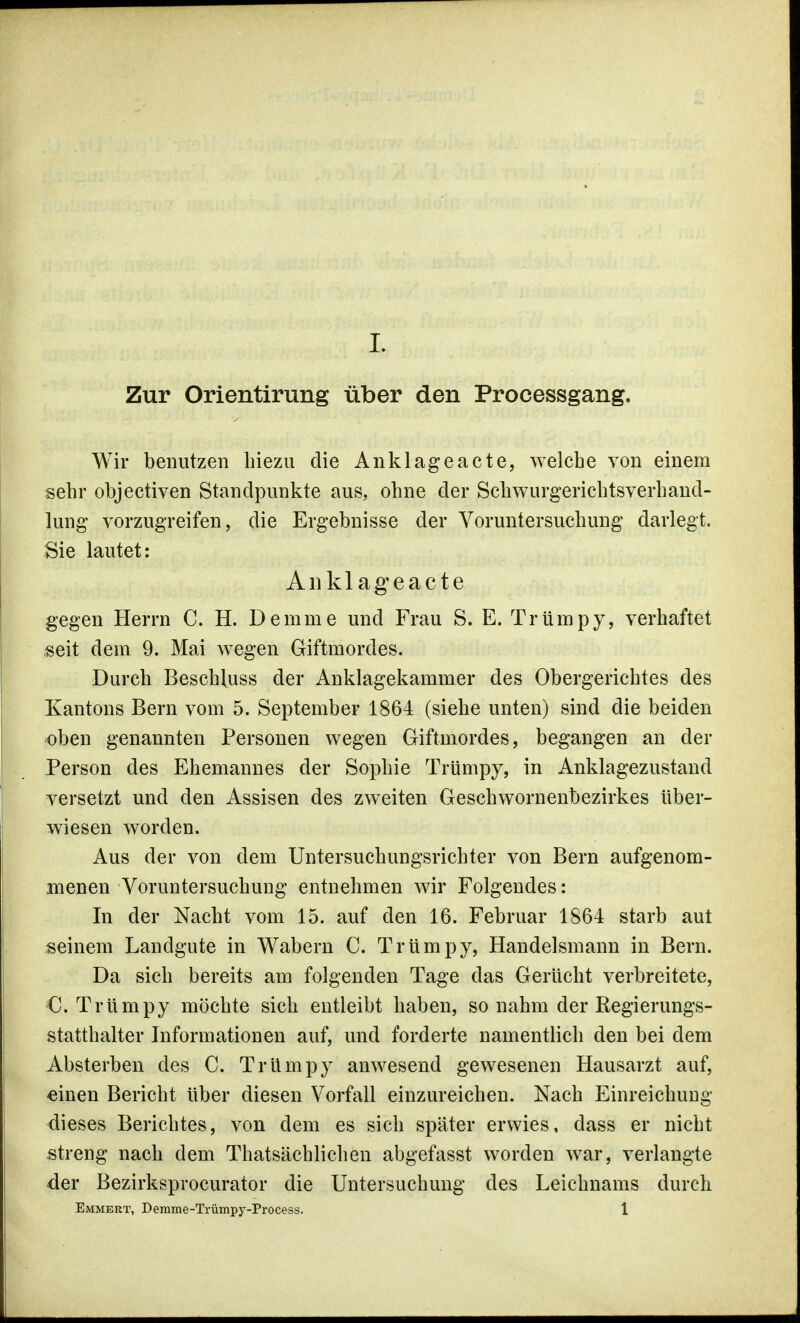 Zur Orientirung über den Processgang. Wir benutzen biezu die Anklage acte, welche von einem sehr objectiven Standpunkte aus, ohne der Schwurgerichtsverhand- lung vorzugreifen, die Ergebnisse der Voruntersuchung darlegt. Sie lautet: Auklageacte gegen Herrn C. H. Dem nie und Frau S. E. Trüinpy, verhaftet seit dem 9. Mai wegen Giftmordes. Durch Beschluss der Anklagekammer des Obergerichtes des Kantons Bern vom 5. September 1864 (siehe unten) sind die beiden oben genannten Personen wegen Giftmordes, begangen an der Person des Ehemannes der Sophie Trümpy, in Anklagezustand versetzt und den Assisen des zweiten Geschwornenbezirkes über- wiesen worden. Aus der von dem Untersuchungsrichter von Bern aufgenom- menen Voruntersuchung entnehmen wir Folgendes: In der Nacht vom 15. auf den 16. Februar 1864 starb aut seinem Landgute in Wabern C. Trümpy, Handelsmann in Bern. Da sich bereits am folgenden Tage das Gerücht verbreitete, C. Trümpy möchte sich entleibt haben, so nahm der Regierungs- statthalter Informationen auf, und forderte namentlich den bei dem Absterben des C. Trümpy anwesend gewesenen Hausarzt auf, einen Bericht über diesen Vorfall einzureichen. Nach Einreichung dieses Berichtes, von dem es sich später erwies, dass er nicht streng nach dem Thatsächlichen abgefasst worden war, verlangte der Bezirksprocurator die Untersuchung des Leichnams durch