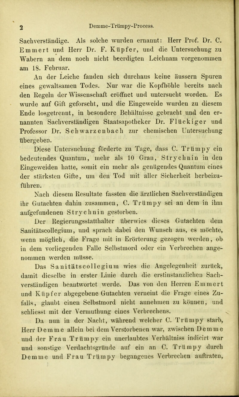 Sachverständige. Als solche wurden ernannt: Herr Prof. Dr. C. Emrnert und Herr Dr. F. Kupfer, und die Untersuchung zu Wabern an dem noch nicht beerdigten Leichnam vorgenommen am 18. Februar. An der Leiche fanden sich durchaus keine äussern Spuren eines gewaltsamen Todes. Nur war die Kopfhöhle bereits nach den Regeln der Wissenschaft eröffnet und untersucht worden. Es wurde auf Gift geforscht, und die Eingeweide wurden zu diesem Ende losgetrennt, in besondere Behältnisse gebracht und den er- nannten Sachverständigen Staatsapotheker Dr. Flückiger und Professor Dr. Schwarzenbach zur chemischen Untersuchung übergeben. Diese Untersuchung förderte zu Tage, dass C. Trümpy ein bedeutendes Quantum, mehr als 10 Gran, Strychnin in den Eingeweiden hatte, somit ein mehr als genügendes Quantum eines der stärksten Gifte, um den Tod mit aller Sicherheit herbeizu- führen. Nach diesem Resultate fassten die ärztlichen Sachverständigen ihr Gutachten dahin zusammen, C. Trümpy sei an dem in ihm aufgefundenen Strychnin gestorben. Der Regierungsstatthalter überwies dieses Gutachten dem Sanitätscollegium, und sprach dabei den Wunsch aus, es möchte, wenn möglich, die Frage mit in Erörterung gezogen werden, ob in dem vorliegenden Falle Selbstmord oder ein Verbrechen ange- nommen werden müsse. Das Sanitätscollegium wies die Angelegenheit zurück, damit dieselbe in erster Linie durch die erstinstanzlichen Sach- verständigen beantwortet werde. Das von den Herren Emrnert und Küpfer abgegebene Gutachten verneint die Frage eines Zu- falls, glaubt einen Selbstmord nicht annehmen zu können, und schliesst mit der Vermuthung eines Verbrechens. Da nun in der Nacht, während welcher C. Trümpy starb, Herr Demme allein bei dem Verstorbenen war, zwischen Demme und der Frau Trümpy ein unerlaubtes Verhältniss indicirt war und sonstige Verdachtsgründe auf ein an C. Trümpy durch Demme und Frau Trümpy begangenes Verbrechen auftraten,