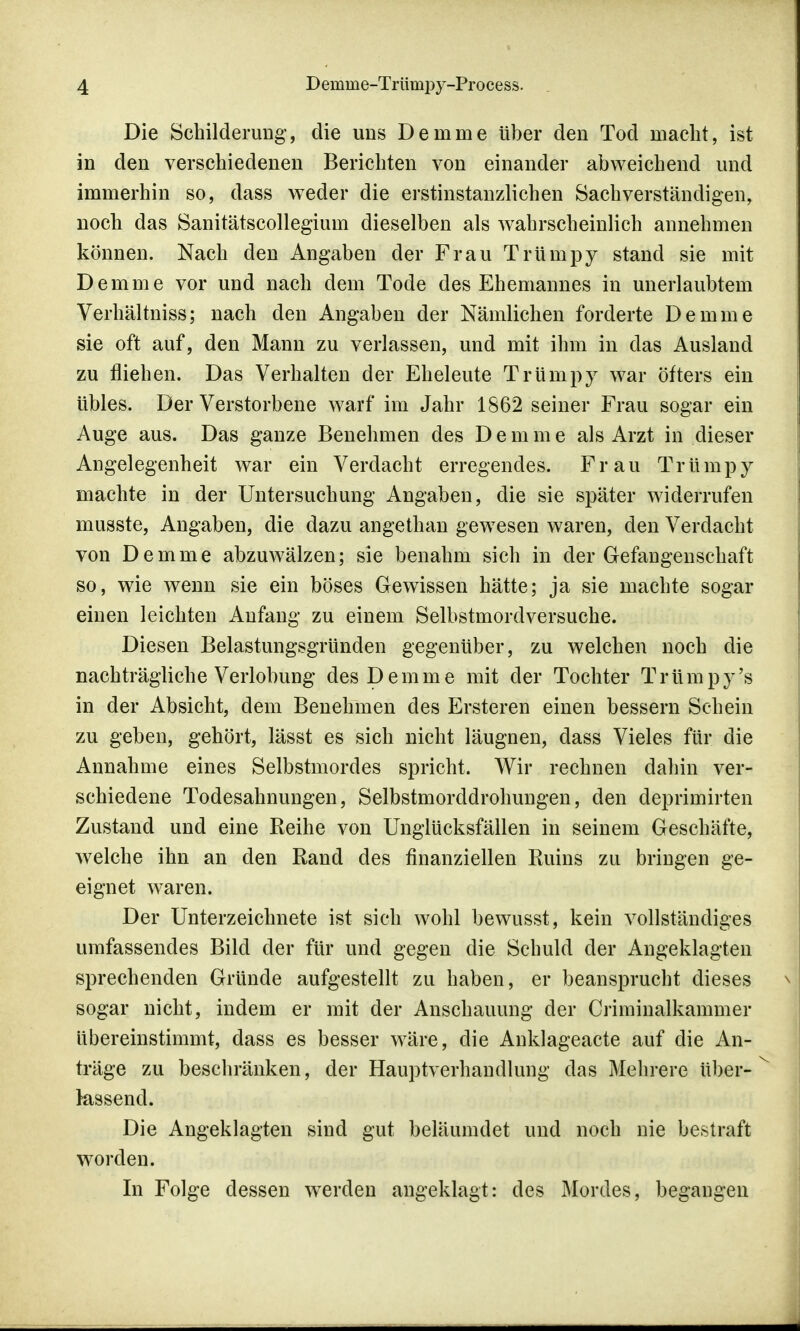 Die Schilderung, die uns Demme über den Tod macht, ist in den verschiedenen Berichten von einander abweichend und immerhin so, dass weder die erstinstanzlichen Sachverständigen, noch das Sanitätscollegium dieselben als wahrscheinlich annehmen können. Nach den Angaben der Frau Trümpy stand sie mit Demme vor und nach dem Tode des Ehemannes in unerlaubtem Verhältniss; nach den Angaben der Nämlichen forderte Demme sie oft auf, den Mann zu verlassen, und mit ihm in das Ausland zu fliehen. Das Verhalten der Eheleute Trümpy war öfters ein übles. Der Verstorbene warf im Jahr 1862 seiner Frau sogar ein Auge aus. Das ganze Benehmen des D e m m e als Arzt in dieser Angelegenheit war ein Verdacht erregendes. Frau Trümpy machte in der Untersuchung Angaben, die sie später widerrufen musste, Angaben, die dazu angethan gewesen waren, den Verdacht von Demme abzuwälzen; sie benahm sich in der Gefangenschaft so, wie wenn sie ein böses Gewissen hätte; ja sie machte sogar einen leichten Anfang zu einem Selbstmordversuche. Diesen Belastungsgründen gegenüber, zu welchen noch die nachträgliche Verlobung des Demme mit der Tochter Trümpy's in der Absicht, dem Benehmen des Ersteren einen bessern Schein zu geben, gehört, lässt es sich nicht läugnen, dass Vieles für die Annahme eines Selbstmordes spricht. Wir rechnen dahin ver- schiedene Todesahnungen, Selbstmorddrohungen, den deprimirten Zustand und eine Reihe von Unglücksfällen in seinem Geschäfte, welche ihn an den Rand des finanziellen Ruins zu bringen ge- eignet waren. Der Unterzeichnete ist sich wohl bewusst, kein vollständiges umfassendes Bild der für und gegen die Schuld der Angeklagten sprechenden Gründe aufgestellt zu haben, er beansprucht dieses sogar nicht, indem er mit der Anschauung der Criminalkammer übereinstimmt, dass es besser wäre, die Anklageacte auf die An- träge zu beschränken, der Hauptverhandlung das Mehrere über- lassend. Die Angeklagten sind gut beläumdet und noch nie bestraft worden. In Folge dessen werden angeklagt: des Mordes, begangen