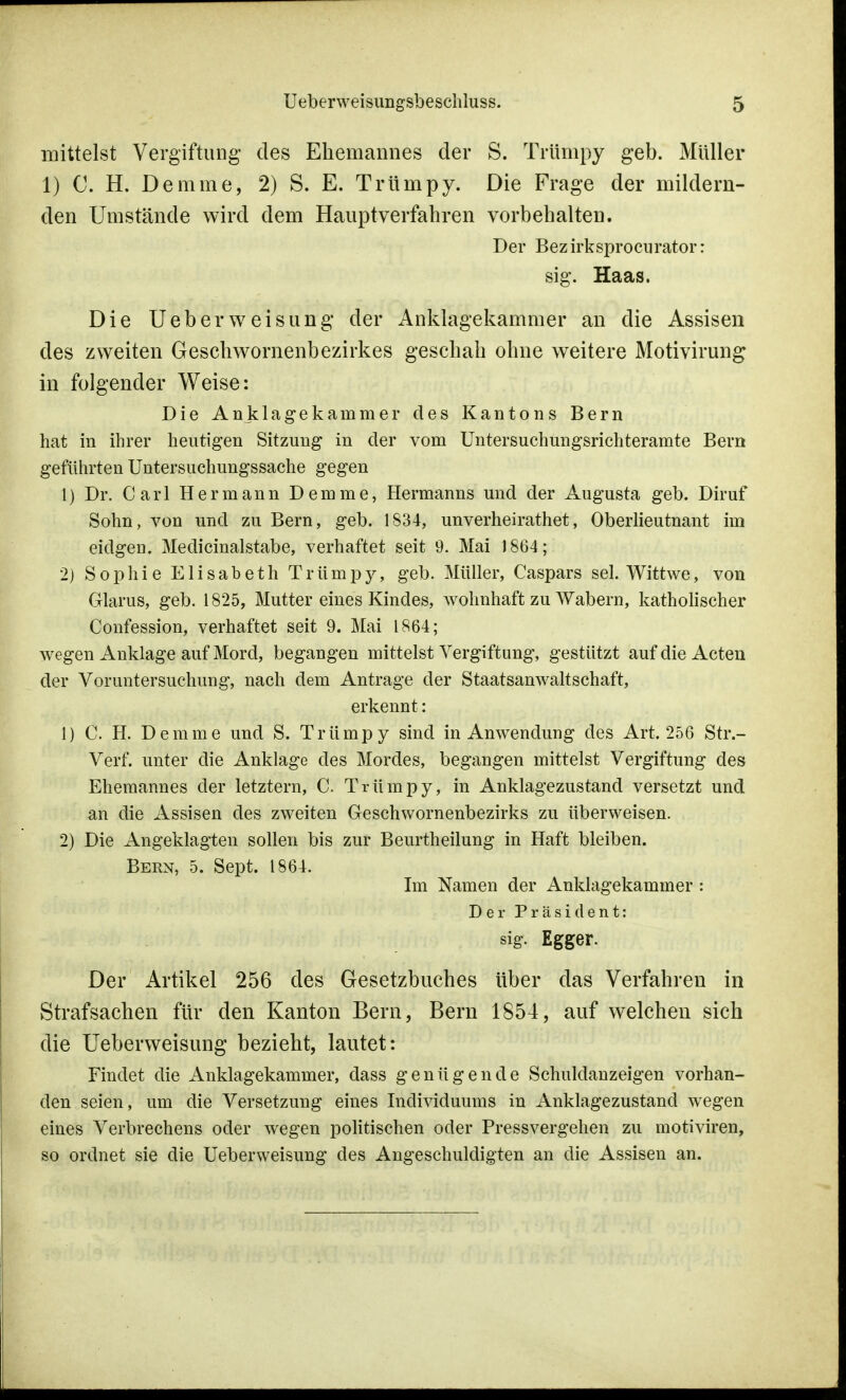 mittelst Vergiftung des Ehemannes der S. Trümpy geb. Müller 1) C. H. Demme, 2) S. E. Trümpy. Die Frage der mildern- den Umstände wird dem Hauptverfahren vorbehalten. Der Bez irksprocurator: sig. Haas. Die UeberWeisung der Anklagekammer an die Assisen des zweiten Geschwornenbezirkes geschah ohne weitere Motivirung in folgender Weise: Die Anklagekarnmer des Kantons Bern hat in ihrer heutigen Sitzung in der vom Untersuchungsrichteramte Bern geführten Untersuchungssache gegen 1) Dr. Carl Hermann Demme, Hermanns und der Augusta geb. Diruf Sohn, von und zu Bern, geb. 1834, unverheirathet, Oberlieutnant im eidgem Medicinalstabe, verhaftet seit 9. Mai 1864; 2) Sophie Elisabeth Trümpy, geb. Müller, Caspars sei. Wittwe, von Glarus, geb. 1825, Mutter eines Kindes, wohnhaft zu Wabern, katholischer Confession, verhaftet seit 9. Mai 1864; wegen Anklage auf Mord, begangen mittelst Vergiftung, gestützt auf die Acten der Voruntersuchung, nach dem Antrage der Staatsanwaltschaft, erkennt: 1) C. H. Demme und S. Trümpy sind in Anwendung des Art. 256 Str.- Verf. unter die Anklage des Mordes, begangen mittelst Vergiftung des Ehemannes der letztern, C. Trümpy, in Anklagezustand versetzt und an die Assisen des zweiten Geschwornenbezirks zu überweisen. 2) Die Angeklagten sollen bis zur Beurtheilung in Haft bleiben. Bern, 5. Sept. 1864. Im Namen der Anklagekammer : Der Präsident: sig. Egger. Der Artikel 256 des Gesetzbuches über das Verfahren in Strafsachen für den Kanton Bern, Bern 1854, auf welchen sich die Ueberweisung bezieht, lautet: Findet die Anklagekammer, dass genügende Schuldanzeigen vorhan- den seien, um die Versetzung eines Individuums in Anklagezustand wegen eines Verbrechens oder wegen politischen oder Pressvergehen zu motiviren, so ordnet sie die Ueberweisung des Angeschuldigten an die Assisen an.