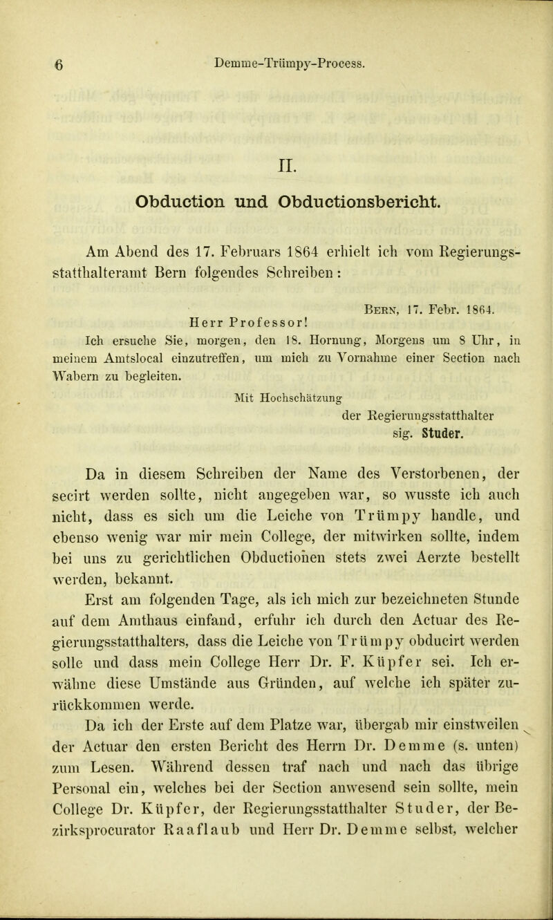 II. Obduction und Obductionsbericht. Am Abend des 17. Februars 1864 erhielt ich vom Regierungs- statthalteramt Bern folgendes Schreiben: Bern, 17. Febr. 1864. Herr Professor! Ich ersuche Sie, morgen, den 18. Hönning, Morgens um 8 Uhr, in meinem Amtslocal einzutreffen, um mich zu Vornahme einer Section nach Wabern zu begleiten. Mit Hochschätzung der Regierungsstatthalter sig. Studer. Da in diesem Schreiben der Name des Verstorbenen, der secirt werden sollte, nicht angegeben war, so wusste ich auch nicht, dass es sich um die Leiche von Trümpy handle, und ebenso wenig war mir mein College, der mitwirken sollte, indem bei uns zu gerichtlichen Obductionen stets zwei Aerzte bestellt werden, bekannt. Erst am folgenden Tage, als ich mich zur bezeichneten Stunde auf dem Amthaus einfand, erfuhr ich durch den Actuar des Re- gierungsstatthalters, dass die Leiche von Trümpy obducirt werden solle und dass mein College Herr Dr. F. Kupfer sei. Ich er- wähne diese Umstände aus Gründen, auf welche ich später zu- rückkommen werde. Da ich der Erste auf dem Platze war, übergab mir einstweilen der Actuar den ersten Bericht des Herrn Dr. Demme (s. unten) zum Lesen. Während dessen traf nach und nach das übrige Personal ein, welches bei der Section anwesend sein sollte, mein College Dr. Küpfer, der Regierungsstatthalter Studer, der Be- zirksprocurator Raaflaub und Herr Dr. Demme selbst, welcher