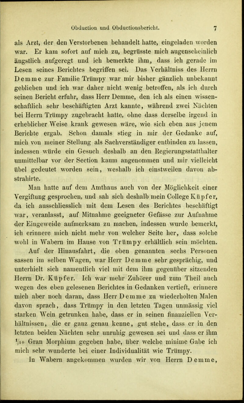 als Arzt, der den Verstorbenen behandelt hatte, eingeladen worden war. Er kam sofort auf mich zu, begrüsste mich augenscheinlich ängstlich aufgeregt und ich bemerkte ihm, dass ich gerade im Lesen seines Berichtes begriffen sei. Das Verhältniss des Herrn Demme zur Familie Trümpy war mir bisher gänzlich unbekannt geblieben und ich war daher nicht wenig betroffen, als ich durch seinen Bericht erfuhr, dass Herr Demme, den ich als einen wissen- schaftlich sehr beschäftigten Arzt kannte, während zwei Nächten bei Herrn Trümpy zugebracht hatte, ohne dass derselbe irgend in erheblicher Weise krank gewesen wäre, wie sich eben aus jenem Berichte ergab. Schon damals stieg in mir der Gedanke auf, mich von meiner Stellung als Sachverständiger entbinden zu lassen, indessen würde ein Gesuch deshalb an den Regierungsstatthalter unmittelbar vor der Section kaum angenommen und mir vielleicht übel gedeutet worden sein, weshalb ich einstweilen davon ab- strahirte. Man hatte auf dem Amthaus auch von der Möglichkeit einer Vergiftung gesprochen, und sah sich deshalb mein College Kupfer, da ich ausschliesslich mit dem Lesen des Berichtes beschäftigt war, veranlasst, auf Mitnahme geeigneter Gefässe zur Aufnahme der Eingeweide aufmerksam zu machen, indessen wurde bemerkt, ich erinnere mich nicht mehr von welcher Seite her, dass solche wohl in Wabern im Hause von Trümpy erhältlich sein möchten. Auf der Hinausfahrt, die oben genannten sechs Personen sassen im selben Wagen, war Herr Demme sehr gesprächig, und unterhielt sich namentlich viel mit dem ihm gegenüber sitzenden Herrn Dr. Küpfer. Ich war mehr Zuhörer und zum Theil auch w7egen des eben gelesenen Berichtes in Gedanken vertieft, erinnere mich aber noch daran, dass Herr Demme zu wiederholten Malen davon sprach, dass Trümpy in den letzten Tagen unmässig viel starken Wein getrunken habe, dass er in seinen finanziellen Ver- hältnissen, die er ganz genau kenne, gut stehe, dass er in den letzten beiden Nächten sehr unruhig gewesen sei und dass er ihm V»o Gran Morphium gegeben habe, über wTelche minime Gabe ich mich sehr wunderte bei einer Individualität wie Trümpy. In Wabern angekommen wurden wir von Herrn Demme,