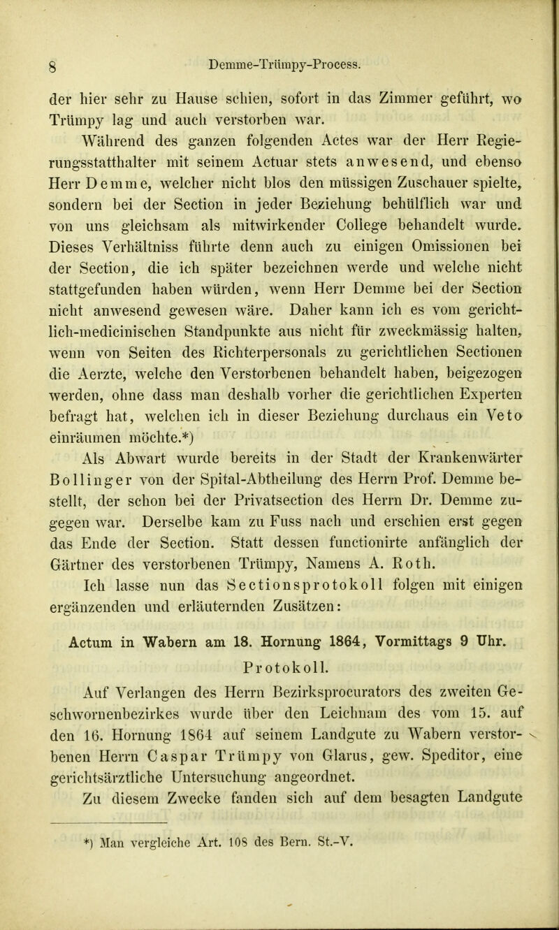 der hier sehr zu Hause schien, sofort in das Zimmer geführt, wo Trümpy lag und auch verstorben war. Während des ganzen folgenden Actes war der Herr Regie- rungsstatthalter mit seinem Actuar stets anwesend, und ebenso Herr De mm e, welcher nicht blos den müssigen Zuschauer spielte, sondern bei der Section in jeder Beziehung behülflich war und von uns gleichsam als mitwirkender College behandelt wurde. Dieses Verhältniss führte denn auch zu einigen Omissionen bei der Section, die ich später bezeichnen werde und welche nicht stattgefunden haben würden, wenn Herr Demme bei der Section nicht anwesend gewesen wäre. Daher kann ich es vom gericht- lich-medicinischen Standpunkte aus nicht für zweckmässig halten, wenn von Seiten des Richterpersonals zu gerichtlichen Sectionen die Aerzte, welche den Verstorbenen behandelt haben, beigezogen werden, ohne dass man deshalb vorher die gerichtlichen Experten befragt hat, welchen ich in dieser Beziehung durchaus ein Veto einräumen möchte.*) Als Abwart wurde bereits in der Stadt der Krankenwärter B o 11 i n g e r von der Spital-Abtheilung des Herrn Prof. Demme be- stellt, der schon bei der Privatsection des Herrn Dr. Demme zu- gegen war. Derselbe kam zu Fuss nach und erschien erst gegen das Ende der Section. Statt dessen functionirte anfänglich der Gärtner des verstorbenen Trümpy, Namens A. Roth. Ich lasse nun das Sectionsprotokoll folgen mit einigen ergänzenden und erläuternden Zusätzen: Actum in Wabern am 18. Hornung 1864, Vormittags 9 Uhr. Protokoll. Auf Verlangen des Herrn Bezirksprocurators des zweiten Ge- schwornenbezirkes wurde über den Leichnam des vom 15. auf den 16. Hönning 1864 auf seinem Landgute zu Wabern verstor- benen Herrn Caspar Trümpy von Glarus, gew. Speditor, eine gerichtsärztliche Untersuchung angeordnet. Zu diesem Zwecke fanden sich auf dem besagten Landgute *) Man vergleiche Art. 108 des Bern. St.-V.