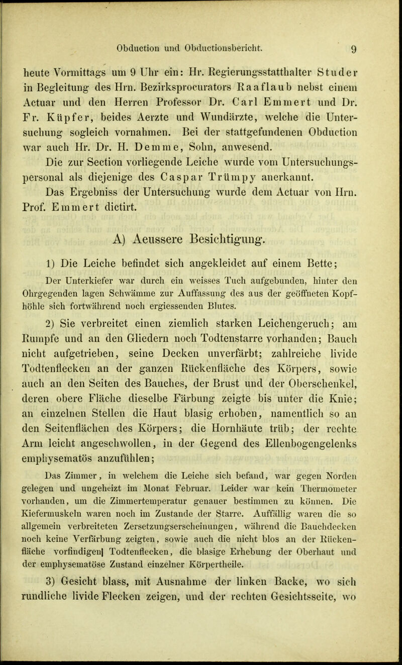 heute Vormittags um 9 Uhr ein: Hr. Regierungsstatthalter S t u d e r in Begleitung des Hrn. Bezirksprocurators Raa flaub nebst einem Actuar und den Herren Professor Dr. Carl Emmert und Dr. Fr. Kupfer, beides Aerzte und Wundärzte, welche die Unter- suchung sogleich vornahmen. Bei der stattgefundenen Obduction war auch Hr. Dr. H. Demme, Sohn, anwesend. Die zur Section vorliegende Leiche wurde vom Untersuchungs- personal als diejenige des Caspar Trümpy anerkannt. Das Ergebniss der Untersuchung wurde dem Actuar von Hrn. Prof. Emmert dictirt. A) Aeussere Besichtigung. 1) Die Leiche befindet sich angekleidet auf einem Bette; Der Unterkiefer war durch ein weisses Tuch aufgebunden, hinter den Ohrgegenden lagen Schwämme zur Auffassung des aus der geöffneten Kopf- höhle sich fortwährend noch ergiessenden Blutes. 2) Sie verbreitet einen ziemlich starken Leichengeruch; am Rumpfe und an den Gliedern noch Todtenstarre vorhanden; Bauch nicht aufgetrieben, seine Decken unverfärbt; zahlreiche livide Todtenflecken an der ganzen Rückenfläche des Körpers, sowie auch an den Seiten des Bauches, der Brust und der Oberschenkel, deren obere Fläche dieselbe Färbung zeigte bis unter die Knie; an einzelnen Stellen die Haut blasig erhoben, namentlich so an den Seitenflächen des Körpers; die Hornhäute trüb; der rechte Arm leicht angeschwollen, in der Gegend des Ellenbogengelenks emphysematös anzufühlen; Das Zimmer, in welchem die Leiche sich befand, war gegen Norden gelegen und ungeheizt im Monat Februar. Leider war kein Thermometer vorhanden, um die Zimmertemperatur genauer bestimmen zu können. Die Kiefermuskeln waren noch im Zustande der Starre. Auffällig waren die so allgemein verbreiteten Zersetzungserscheinungen, während die Bauchdecken noch keine Verfärbung zeigten, sowie auch die nicht blos an der Kücken- fläche vorfindigen| Todtenflecken, die blasige Erhebung der Oberhaut und der emphysematöse Zustand einzelner Körpertheile. 3) Gesicht blass, mit Ausnahme der linken Backe, wo sich rundliche livide Flecken zeigen, und der rechten Gesichtsseite, wo