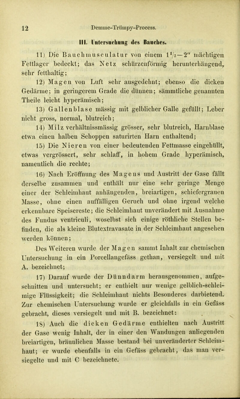 III. Untersuchung des Bauches. 11) Die Bauchmusculatur von einem lf/i—2 mächtigen Fettlager bedeckt; das Netz schürzenförmig herunterhängend, sehr fetthaltig; 12) Magen von Luft sehr ausgedehnt; ebenso die dicken Gedärme; in geringerem Grade die dünnen; sämmtliche genannten Theile leicht hyperämisch; 13) Gallenblase massig mit gelblicher Galle gefüllt; Leber nicht gross, normal, blutreich; 14) Milz verhältnissmässig grösser, sehr blutreich, Harnblase etwa einen halben Schoppen saturirten Harn enthaltend; 15) Die Nieren von einer bedeutenden Fettmasse eingehüllt, etwas vergrössert, sehr schlaff, in hohem Grade hyperämisch, namentlich die rechte; 16) Nach Eröffnung des Magens und Austritt der Gase fällt derselbe zusammen und enthält nur eine sehr geringe Menge einer der Schleimhaut anhängenden, breiartigen, schiefergrauen Masse, ohne einen auffälligen Geruch und ohne irgend welche erkennbare Speisereste; die Schleimhaut unverändert mit Ausnahme des Fundus ventriculi, woselbst sich einige röthliche Stellen be- finden, die als kleine Blutextravasate in der Schleimhaut angesehen werden können; Des Weiteren wurde der Magen sammt Inhalt zur chemischen Untersuchung in ein Porcellangefäss gethan, versiegelt und mit A. bezeichnet; 17) Darauf wurde der Dünndarm herausgenommen, aufge- schnitten und untersucht; er enthielt nur wenige gelblich-schlei- mige Flüssigkeit; die Schleimhaut nichts Besonderes darbietend. Zur chemischen Untersuchung wurde er gleichfalls in ein Gefäss gebracht, dieses versiegelt und mit B. bezeichnet: 18) Auch die dicken Gedärme enthielten nach Austritt der Gase wenig Inhalt, der in einer den Wandungen anliegenden breiartigen, bräunlichen Masse bestand bei unveränderter Schleim- haut; er wurde ebenfalls in ein Gefäss gebracht, das man ver- siegelte und mit C bezeichnete.