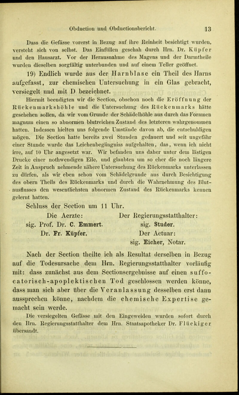 Dass die Gefässe vorerst in Bezug auf ihre Reinheit besichtigt wurden, versteht sich von selbst. Das Einfüllen geschah durch Hrn. Dr. Kupfer und den Hausarzt. Vor der Herausnahme des Magens und der Darmtheile wurden dieselben sorgfältig unterbunden und auf einem Teller geöffnet. 19) Endlich wurde aus der Harnblase ein Theil des Harns aufgefasst, zur chemischen Untersuchung in ein Glas gebracht, versiegelt und mit D bezeichnet. Hiermit beendigten wir die Section, obschon noch die Eröffnung der Rüekenmarkshöhle und die Untersuchung des Rückenmarks hätte geschehen sollen, da wir vom Grunde der Schädelhöhle aus durch das Foramen magnum einen so abnormen blutreichen Zustand des letzteren wahrgenommen hatten. Indessen hielten uns folgende Umstände davon ab, die entschuldigen mögen. Die Section hatte bereits zwei Stunden gedauert und seit ungefähr einer Stunde wurde das Leichenbegängniss aufgehalten, das, wenn ich nicht irre, auf 10 Uhr angesetzt war. Wir befanden uns daher unter dem lästigen Drucke einer nothwendigen Eile, und glaubten um so eher die noch längere Zeit in Anspruch nehmende nähere Untersuchung des Rückenmarks unterlassen zu dürfen, als wir eben schon vom Schädelgrunde aus durch Besichtigung des obern Theils des Rückenmarks und durch die Wahrnehmung des Blut- ausflusses den wesentlichsten abnormen Zustand des Rückenmarks kennen gelernt hatten. Schluss der Section um 11 Uhr. Nach der Section theilte ich als Resultat derselben in Bezug auf die Todesursache dem Hrn. Regierungsstatthalter vorläufig mit: dass zunächst aus dem Sectionsergebnisse auf einen suffo- catorisch-apoplektischen Tod geschlossen werden könne, dass man sich aber über die Veranlassung desselben erst dann aussprechen könne, nachdem die chemische Expertise ge- macht sein werde. Die versiegelten Gefässe mit den Eingeweiden wurden sofort durch den Hrn. Regierungsstatthalter dem Hrn. Staatsapotheker Dr. Flückiger übersandt. Die Aerzte: sig. Prof. Dr. C. Emmert. Dr. Fr. Küpfer. Der Regierungsstatthalter: sig. Studer. Der Actuar: sig. Eicher, Notar.