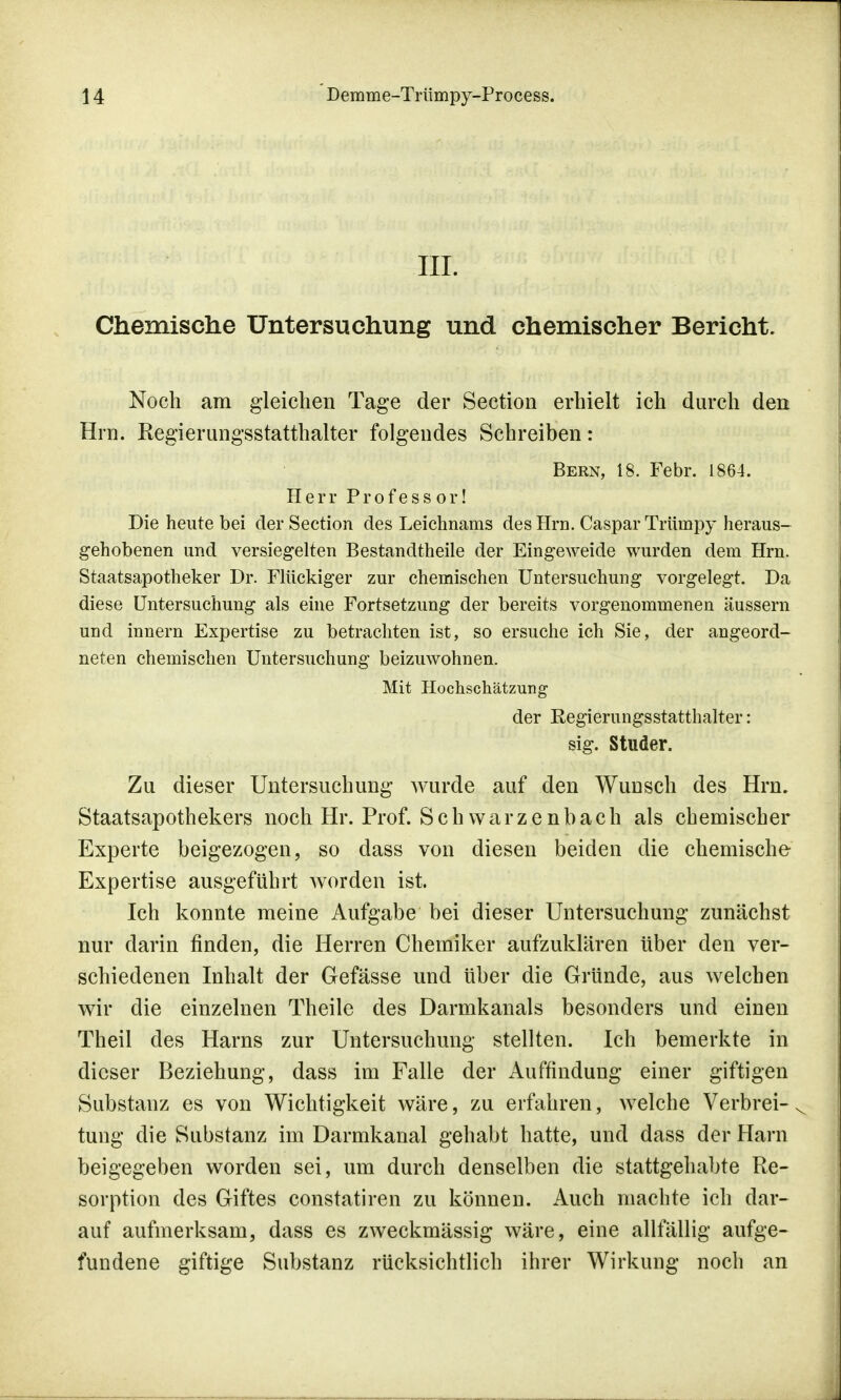 III. Chemische Untersuchung und chemischer Bericht. Noch am gleichen Tage der Section erhielt ich durch den Hrn. Regierungsstatthalter folgendes Schreiben: Bern, 18. Febr. 1864. Herr Professor! Die heute bei der Section des Leichnams des Hrn. Caspar Triimpy heraus- gehobenen und versiegelten Bestandtheile der Eingeweide wurden dem Hrn. Staatsapotheker Dr. Flückiger zur chemischen Untersuchung vorgelegt. Da diese Untersuchung als eine Fortsetzung der bereits vorgenommenen äussern und innern Expertise zu betrachten ist, so ersuche ich Sie, der angeord- neten chemischen Untersuchung beizuwohnen. Mit Hochschätzung der Regierungsstatthalter: sig. Studer. Zu dieser Untersuchung wurde auf den Wunsch des Hrn. Staatsapothekers noch Hr. Prof. Schwarzenbach als chemischer Experte beigezogen, so dass von diesen beiden die chemische Expertise ausgeführt worden ist. Ich konnte meine Aufgabe bei dieser Untersuchung zunächst nur darin finden, die Herren Chemiker aufzuklären über den ver- schiedenen Inhalt der Gefässe und über die Gründe, aus welchen wir die einzelnen Theile des Darmkanals besonders und einen Theil des Harns zur Untersuchung stellten. Ich bemerkte in dieser Beziehung, dass im Falle der Auffindung einer giftigen Substanz es von Wichtigkeit wäre, zu erfahren, welche Verbrei- tung die Substanz im Darmkanal gehabt hatte, und dass der Harn beigegeben worden sei, um durch denselben die stattgehabte Re- sorption des Giftes constatiren zu können. Auch machte ich dar- auf aufmerksam, dass es zweckmässig wäre, eine allfällig aufge- fundene giftige Substanz rücksichtlich ihrer Wirkung noch an