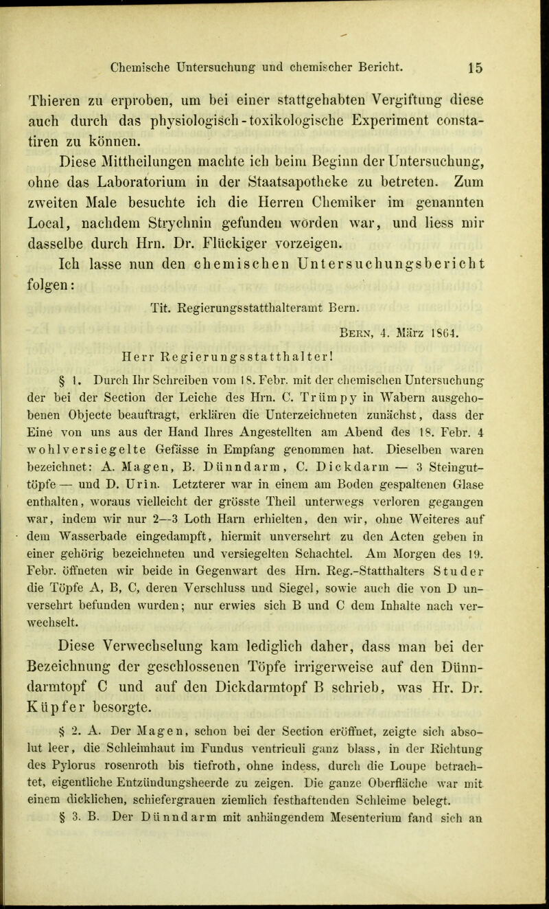 Thieren zu erproben, um bei einer stattgehabten Vergiftung diese auch durch das physiologisch-toxikologische Experiment consta- tiren zu können. Diese Mittheilungen machte ich beim Beginn der Untersuchung, ohne das Laboratorium in der Staatsapotheke zu betreten. Zum zweiten Male besuchte ich die Herren Chemiker im genannten Local, nachdem Strychnin gefunden worden war, und Hess mir dasselbe durch Hrn. Dr. Flückiger vorzeigen. Ich lasse nun den chemischen Untersuchungsbericht folgen: Tit. Regierungsstatthalteramt Bern. Bern, 4. März 1SG4. Herr Regierungsstatthalter! § I. Durch Ihr Schreiben vom 18. Febr. mit der chemischen Untersuchung der bei der Section der Leiche des Hrn. C. Trümpy in Wabern ausgeho- benen Objecte beauftragt, erklären die Unterzeichneten zunächst, dass der Eine von uns aus der Hand Ihres Angestellten am Abend des 18. Febr. 4 wohlversiegelte Gefässe in Empfang genommen hat. Dieselben waren bezeichnet: A. Magen, B. Dünndarm, C. Dickdarm — 3 Steingut- töpfe— und D. Urin. Letzterer war in einem am Boden gespaltenen Glase enthalten, woraus vielleicht der grösste Theil unterwegs verloren gegangen war, indem wir nur 2—3 Loth Harn erhielten, den wir, ohne Weiteres auf dem Wasserbade eingedampft, hiermit unversehrt zu den Acten geben in einer gehörig bezeichneten und versiegelten Schachtel. Am Morgen des 19. Febr. öffneten wir beide in Gegenwart des Hrn. Reg.-Statthalters S tu der die Töpfe A, B, C, deren Verschluss und Siegel, sowie auch die von D un- versehrt befunden wurden; nur erwies sich B und C dem Inhalte nach ver- wechselt. Diese Verwechselung kam lediglich daher, dass man bei der Bezeichnung der geschlossenen Töpfe irrigerweise auf den Dünn- darmtopf C und auf den Dickdarmtopf B schrieb, was Hr. Dr. Küpfer besorgte. § 2. A. Der Magen, schon bei der Section eröffnet, zeigte sich abso- lut leer, die Schleimhaut im Fundus ventriculi ganz blass, in der Richtung des Pylorus rosenroth bis tiefroth, ohne indess, durch die Loupe betrach- tet, eigentliche Entzündungsheerde zu zeigen. Die ganze Oberfläche war mit einem dicklichen, schiefergrauen ziemlich festhaltenden Schleime belegt. § 3. B. Der Dünndarm mit anhängendem Mesenterium fand sich an