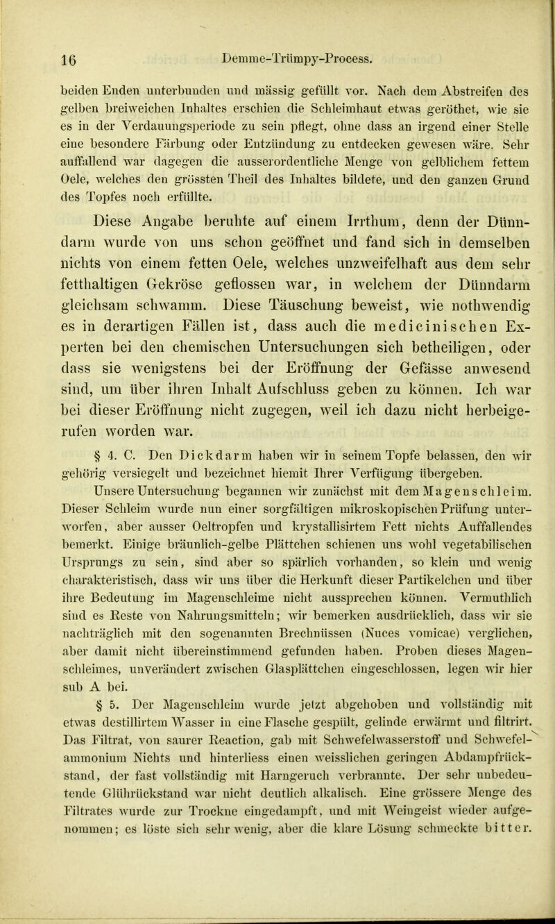 beiden Enden unterbunden und massig1 gefüllt vor. Nach dem Abstreifen des gelben breiweichen Inhaltes erschien die Schleimhaut etwas geröthet, wie sie es in der Verdauungsperiode zu sein pflegt, ohne dass an irgend einer Stelle eine besondere Färbung oder Entzündung zu entdecken gewesen wäre. Sehr auffallend war dagegen die ausserordentliche Menge von gelblichem fettem Oele, welches den grössten Theil des Inhaltes bildete, und den ganzen Grund des Topfes noch erfüllte. Diese Angabe beruhte auf einem Irrthum, denn der Dünn- darm wurde von uns schon geöffnet und fand sich in demselben nichts von einem fetten Oele, welches unzweifelhaft aus dem sehr fetthaltigen Gekröse geflossen war, in welchem der Dünndarm gleichsam schwamm. Diese Täuschung beweist, wie nothwendig es in derartigen Fällen ist, dass auch die medicinisehen Ex- perten bei den chemischen Untersuchungen sich betheiligen, oder dass sie wenigstens bei der Eröffnung der Gefässe anwesend sind, um über ihren Inhalt Aufschluss geben zu können. Ich war bei dieser Eröffnung nicht zugegen, weil ich dazu nicht herbeige- rufen worden war. § 4. C. Den Dickdarm haben wir in seinem Topfe belassen, den wir gehörig versiegelt und bezeichnet hiemit Ihrer Verfügung übergeben. Unsere Untersuchung begannen wrir zunächst mit dem Magenschleim. Dieser Schleim wurde nun einer sorgfältigen mikroskopischen Prüfung unter- worfen, aber ausser Oeltropfen und krystallisirtem Fett nichts Auffallendes bemerkt. Einige bräunlich-gelbe Plättchen schienen uns wohl vegetabilischen Ursprungs zu sein, sind aber so spärlich vorhanden, so klein und wenig charakteristisch, dass wir uns über die Herkunft dieser Partikelchen und über ihre Bedeutung im Magenschleime nicht aussprechen können. Vermuthlich sind es Reste von Nahrungsmitteln; wir bemerken ausdrücklich, dass wir sie nachträglich mit den sogenannten Brechnüssen (Nuces vomicae) verglichen, aber damit nicht übereinstimmend gefunden haben. Proben dieses Magen- schleimes, unverändert zwischen Glasplättchen eingeschlossen, legen wir hier sub A bei. § 5. Der Magenschleim wurde jetzt abgehoben und vollständig mit etwas destillirtem Wasser in eine Flasche gespült, gelinde erwärmt und filtrirt. Das Filtrat, von saurer Reaction, gab mit Schwefelwasserstoff und Schwefel- ammonium Nichts und hinterliess einen weisslichen geringen Abdampfrück- stand, der fast vollständig mit Harngeruch verbrannte. Der sehr unbedeu- tende Glührückstand war nicht deutlich alkalisch. Eine grössere Menge des Filtrates wurde zur Trockne eingedampft, und mit Weingeist wieder aufge- nommen; es leiste sich sehr wenig, aber die klare Lösung schmeckte bitter.