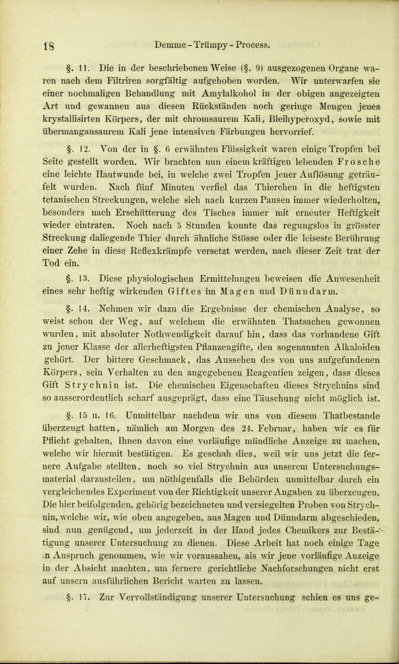 §.11. Die in der beschriebenen Weise (§. 9) ausgezogenen Organe wa- ren nach dem Filtriren sorgfältig aufgehoben worden. Wir unterwarfen sie einer nochmaligen Behandlung mit Amylalkohol in der obigen angezeigten Art und gewannen aus diesen Eückständen noch geringe Mengen jenes krystallisirten Körpers, der mit chromsaurem Kali, Bleihyperoxyd, sowie mit übermangansaurem Kali jene intensiven Färbungen hervorrief. §. 12. Von der in §. 6 erwähnten Flüssigkeit waren einige Tropfen bei Seite gestellt worden. Wir brachten nun einem kräftigen lebenden Frosche eine leichte Hautwunde bei, in welche zwei Tropfen jener Auflösung geträu- felt wurden. Nach fünf Minuten verfiel das Thierchen in die heftigsten tetanischen Streckungen, welche sich nach kurzen Pausen immer wiederholten, besonders nach Erschütterung des Tisches immer mit erneuter Heftigkeit wieder eintraten. Noch nach 5 Stunden konnte das regungslos in grösster Streckung daliegende Thier durch ähnliche Stösse oder die leiseste Berührung einer Zehe in diese Refiexkrämpfe versetzt werden, nach dieser Zeit trat der Tod ein. §. 13. Diese physiologischen Ermittelungen beweisen die Anwesenheit eines sehr heftig wirkenden Griftes im Magen und Dünndarm. §. 14. Nehmen wir dazu die Ergebnisse der chemischen Analyse, so weist schon der Weg, auf welchem die erwähnten Thatsachen gewonnen wurden, mit absoluter Notwendigkeit darauf hin, dass das vorhandene Gift zu jener Klasse der allerheftigsten Pflanzengifte, den sogenannten Alkaloiden gehört. Der bittere Geschmack, das Aussehen des von uns aufgefundenen Körpers, sein Verhalten zu den angegebenen Eeagentien zeigen, dass dieses Gift Strychnin ist. Die chemischen Eigenschaften dieses Strychnins sind so ausserordentlich scharf ausgeprägt, dass eine Täuschung nicht möglich ist. §. 15 u. 16. Unmittelbar nachdem wir uns von diesem Thatbestande überzeugt hatten, nämlich am Morgen des 24. Februar, haben wir es für Pflicht gehalten, Ihnen davon eine vorläufige mündliche Anzeige zu machen, welche wir hiermit bestätigen. Es geschah dies, weil wir uns jetzt die fer- nere Aufgabe stellten, noch so viel Strychnin aus unserem Untersuchungs- material darzustellen, um nöthigenfalls die Behörden unmittelbar durch ein vergleichendes Experiment von der Richtigkeit unserer Angaben zu überzeugen. Die hier beifolgenden, gehörig bezeichneten und versiegelten Proben von Strych- nin, welche wir, wie oben angegeben, aus Magen und Dünndarm abgeschieden, sind nun genügend, um jederzeit in der Hand jedes Chemikers zur Bestä-^ tigung unserer Untersuchung zu dienen. Diese Arbeit hat noch einige Tage in Anspruch genommen, wie wir voraussahen, als wir jene vorläufige Anzeige in der Absicht machten, um fernere gerichtliche Nachforschungen nicht erst auf unsern ausführlichen Bericht warten zu lassen. §. 17. Zur Vervollständigung unserer Untersuchung schien es uns ge-