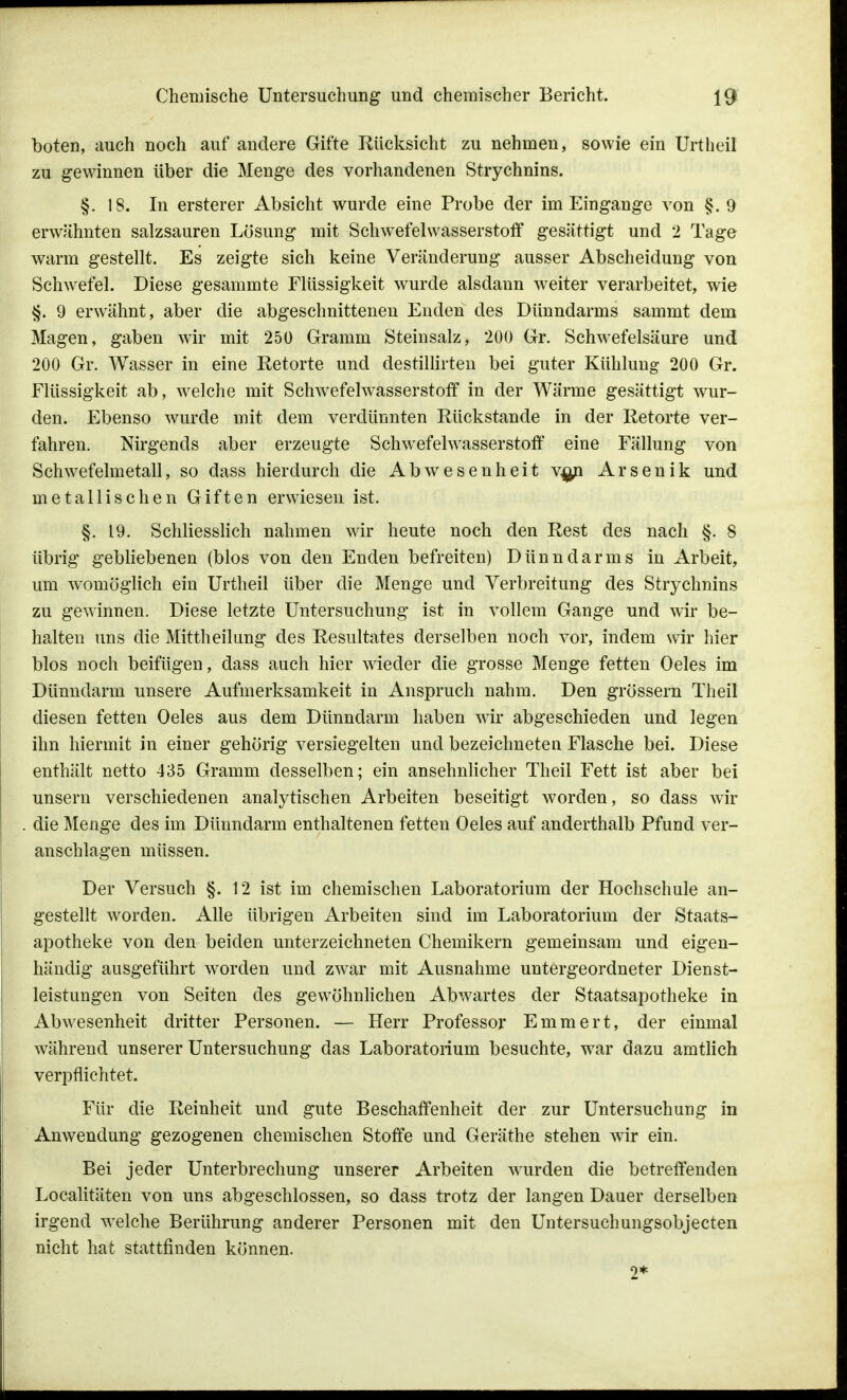 boten, auch noch auf andere Gifte Rücksicht zu nehmen, sowie ein Urtheil zu gewinnen über die Menge des vorhandenen Strychnins. §. 18. In ersterer Absicht wurde eine Probe der im Eingange von §. 9 erwähnten salzsauren Lösung mit Schwefelwasserstoff gesättigt und 2 Tage warm gestellt. Es zeigte sich keine Veränderung ausser Abscheidung von Schwefel. Diese gesammte Flüssigkeit wurde alsdann weiter verarbeitet, wie §. 9 erwähnt, aber die abgeschnittenen Enden des Dünndarms sammt dem Magen, gaben wir mit 250 Gramm Steinsalz, 200 Gr. Schwefelsäure und 200 Gr. Wasser in eine Retorte und destillirten bei guter Kühlung 200 Gr. Flüssigkeit ab, welche mit Schwefelwasserstoff in der Wärme gesättigt wur- den. Ebenso wurde mit dem verdünnten Rückstände in der Retorte ver- fahren. Nirgends aber erzeugte Schwefelwasserstoff eine Fällung von Schwefelmetall, so dass hierdurch die Abwesenheit v^n Arsenik und metallischen Giften erwiesen ist. §. 19. Schliesslich nahmen wir heute noch den Rest des nach §. 8 übrig gebliebenen (blos von den Enden befreiten) Dünndarms in Arbeit, um womöglich ein Urtheil über die Menge und Verbreitung des Strychnins zu gewinnen. Diese letzte Untersuchung ist in vollem Gange und wir be- halten uns die Mittheilung des Resultates derselben noch vor, indem wir hier blos noch beifügen, dass auch hier wieder die grosse Menge fetten Oeles im Dünndarm unsere Aufmerksamkeit in Anspruch nahm. Den grössern Theil diesen fetten Oeles aus dem Dünndarm haben wir abgeschieden und legen ihn hiermit in einer gehörig versiegelten und bezeichneten Flasche bei. Diese enthält netto 435 Gramm desselben; ein ansehnlicher Theil Fett ist aber bei unsern verschiedenen analytischen Arbeiten beseitigt worden, so dass wir die Menge des im Dünndarm enthaltenen fetten Oeles auf anderthalb Pfund ver- anschlagen müssen. Der Versuch §. 12 ist im chemischen Laboratorium der Hochschule an- gestellt worden. Alle übrigen Arbeiten sind im Laboratorium der Staats- apotheke von den beiden unterzeichneten Chemikern gemeinsam und eigen- händig ausgeführt worden und zwar mit Ausnahme untergeordneter Dienst- leistungen von Seiten des gewöhnlichen Abwartes der Staatsapotheke in Abwesenheit dritter Personen. — Herr Professor Emmert, der einmal während unserer Untersuchung das Laboratorium besuchte, war dazu amtlich verpflichtet. Für die Reinheit und gute Beschaffenheit der zur Untersuchung in Anwendung gezogenen chemischen Stoffe und Geräthe stehen wir ein. Bei jeder Unterbrechung unserer Arbeiten wurden die betreffenden Localitäten von uns abgeschlossen, so dass trotz der langen Dauer derselben irgend welche Berührung anderer Personen mit den Untersuchungsobjecten nicht hat stattfinden können. 2*