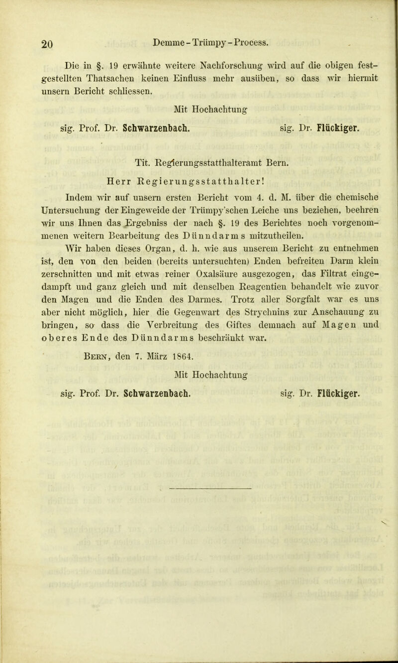 Die in §. 19 erwähnte weitere Nachforschung wird auf die obigen fest- gestellten Thatsachen keinen Einnuss mehr ausüben, so dass wir hiermit unsern Bericht schliessen. Mit Hochachtung sig. Prof. Dr. Schwarzenbach. sig. Dr. Flückiger. Tit. Reglerungsstatthalteramt Bern. Herr Regierungsstatthalter! Indem wir auf unsern ersten Bericht vom 4. d. M. über die chemische Untersuchung der Eingeweide der Trümpy'schen Leiche uns beziehen, beehren wir uns Ihnen das Ergebniss der nach §. 19 des Berichtes noch vorgenom- menen weitern Bearbeitung des Dünndarms mitzutheilen. Wir haben dieses Organ, d. h. wie aus unserem Bericht zu entnehmen ist, den von den beiden (bereits untersuchten) Enden befreiten Darm klein zerschnitten und mit etwas reiner Oxalsäure ausgezogen, das Filtrat einge- dampft und ganz gleich und mit denselben Keagentien behandelt wie zuvor den Magen und die Enden des Darmes. Trotz aller Sorgfalt war es uns aber nicht möglich, hier die Gegenwart des Strychnins zur Anschauung zu bringen, so dass die Verbreitung des Giftes demnach auf Magen und oberes Ende des Dünndarms beschränkt war. Bern, den 7. März 1864. Mit Hochachtung sig. Prof. Dr. Schwarzenbach. sig. Dr. Flückiger.