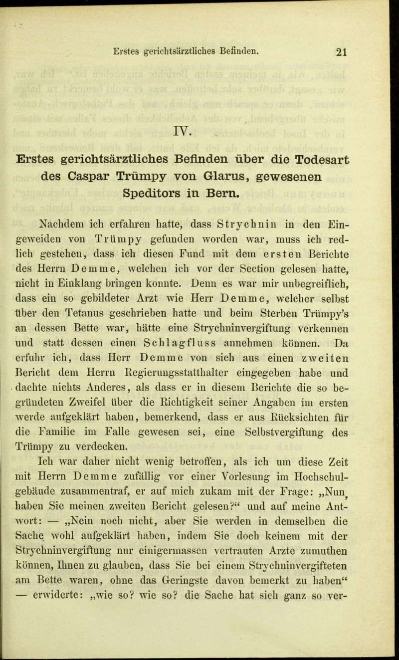 IV. Erstes gerichtsärztliches Befinden über die Todesart des Caspar Trümpy von Glarus, gewesenen Speditors in Bern. Nachdem ich erfahren hatte, dass Strychnin in den Ein- geweiden von Trürnpy gefunden worden war, muss ich red- lich gestehen, dass ich diesen Fund mit dem ersten Berichte des Herrn Demme, welchen ich vor der Section gelesen hatte, nicht in Einklang bringen konnte. Denn es war mir unbegreiflich, dass ein so gebildeter Arzt wie Herr Demme, welcher selbst über den Tetanus geschrieben hatte und beim Sterben Trümpy's an dessen Bette war, hätte eine Strychninvergiftung verkennen und statt dessen einen Schlagfluss annehmen können. Da erfuhr ich, dass Herr Demme von sich aus einen zweiten Bericht dem Herrn Regierungsstatthalter eingegeben habe und dachte nichts Anderes, als dass er in diesem Berichte die so be- gründeten Zweifel über die Richtigkeit seiner Angaben im ersten werde aufgeklärt haben, bemerkend, dass er aus Rücksichten für die Familie im Falle gewesen sei, eine Selbstvergiftung des Trümpy zu verdecken. Ich war daher nicht wenig betroffen, als ich um diese Zeit mit Herrn Demme zufällig vor einer Vorlesung im Hochschul- gebäude zusammentraf, er auf mich zukam mit der Frage: „Nuny haben Sie meinen zweiten Bericht gelesen? und auf meine Ant- wort: — „Nein noch nicht, aber Sie werden in demselben die Sache wohl aufgeklärt haben, indem Sie doch keinem mit der Strychninvergiftung nur einigermassen vertrauten Arzte zumuthen können, Ihnen zu glauben, dass Sie bei einem Strychninvergifteten am Bette waren, ohne das Geringste davon bemerkt zu haben — erwiderte: „wie so? wie so? die Sache hat sich ganz so ver-