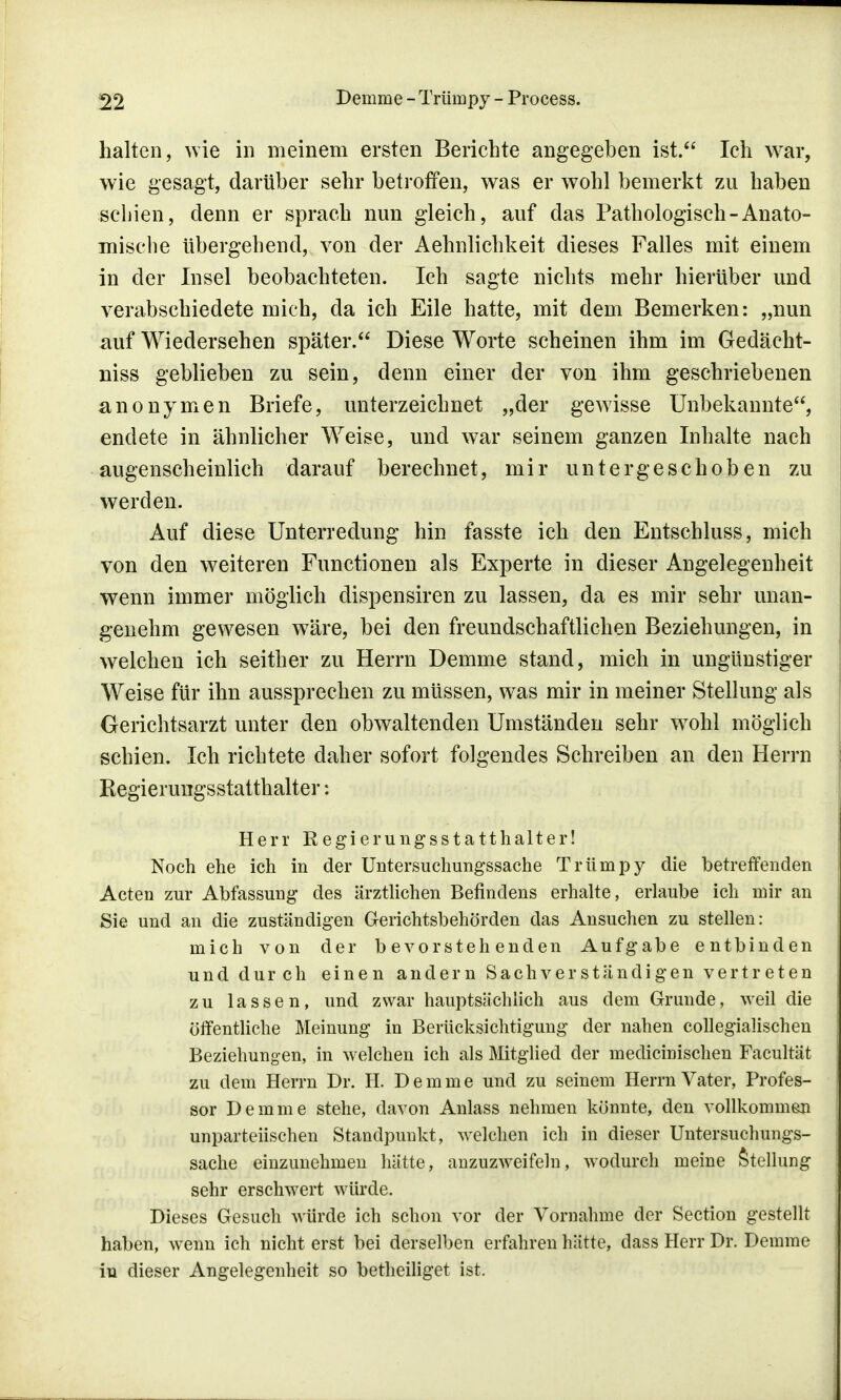 halten, wie in meinem ersten Berichte angegeben ist. Ich war, wie gesagt, darüber sehr betroffen, was er wohl bemerkt zu haben schien, denn er sprach nun gleich, auf das Pathologisch-Anato- mische übergehend, von der Aehnlichkeit dieses Falles mit einem in der Insel beobachteten. Ich sagte nichts mehr hierüber und verabschiedete mich, da ich Eile hatte, mit dem Bemerken: „nun auf Wiedersehen später. Diese Worte scheinen ihm im Gedäeht- niss geblieben zu sein, denn einer der von ihm geschriebenen anonymen Briefe, unterzeichnet „der gewisse Unbekannte, endete in ähnlicher Weise, und war seinem ganzen Inhalte nach augenscheinlich darauf berechnet, mir untergeschoben zu werden. Auf diese Unterredung hin fasste ich den Entschluss, mich von den weiteren Functionen als Experte in dieser Angelegenheit wenn immer möglich dispensiren zu lassen, da es mir sehr unan- genehm gewesen wäre, bei den freundschaftlichen Beziehungen, in welchen ich seither zu Herrn Demme stand, mich in ungünstiger Weise für ihn aussprechen zu müssen, was mir in meiner Stellung als Gerichtsarzt unter den obwaltenden Umständen sehr w7ohl möglich schien. Ich richtete daher sofort folgendes Schreiben an den Herrn Kegierungsstatthalter: Herr Regierungsstatthalter! Noch ehe ich in der Untersuchungssache Trümpy die betreffenden Acten zur Abfassung des ärztlichen Befindens erhalte, erlaube ich mir an Sie und an die zuständigen Gerichtsbehörden das Ansuchen zu stellen: mich von der bevorstehenden Aufgabe entbinden und durch einen andern Sachverständigen vertreten zu lassen, und zwar hauptsächlich aus dem Grunde, weil die öffentliche Meinung in Berücksichtigung der nahen collegiaüschen Beziehungen, in welchen ich als Mitglied der medicinischen Facultät zu dem Herrn Dr. H. Demme und zu seinem Herrn Vater, Profes- sor Demme stehe, davon Anlass nehmen könnte, den vollkommen unparteiischen Standpunkt, welchen ich in dieser Untersuchungs- sache einzunehmen hätte, anzuzweifeln, wodurch meine Stellung sehr erschwert würde. Dieses Gesuch würde ich schon vor der Vornahme der Section gestellt haben, wenn ich nicht erst bei derselben erfahren hätte, dass Herr Dr. Demme in dieser Angelegenheit so betheiliget ist.