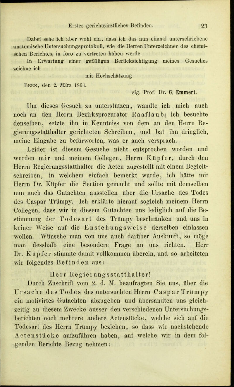 Dabei sehe ich aber wohl ein, dass ich das nun einmal unterschriebene anatomische Untersuchungsprotokoll, wie die Herren Unterzeichner des chemi- schen Berichtes, in foro zu vertreten haben werde. In Erwartung einer gefälligen Berücksichtigung meines Gesuches zeichne ich mit Hochschätzung Bern, den 2. März 1864. sig. Prof. Dr. C. Emmert. Um dieses Gesuch zu unterstützen, wandte ich mich auch noch an den Herrn Bezirksprocurator Raaflaub; ich besuchte denselben, setzte ihn in Kenntniss von dem an den Herrn Re- gierungsstatthalter gerichteten Schreiben, und bat ihn dringlich, meine Eingabe zu befürworten, was er auch versprach. Leider ist diesem Gesuche nicht entsprochen worden und wurden mir und meinem Collegen, Herrn Küpfer, durch den Herrn Regierungsstatthalter die Acten zugestellt mit einem Begleit- schreiben, in welchem einfach bemerkt wurde, ich hätte mit Herrn Dr. Küpfer die Section gemacht und sollte mit demselben nun auch das Gutachten ausstellen über die Ursache des Todes des Caspar Trümpy. Ich erklärte hierauf sogleich meinem Herrn Collegen, dass wir in diesem Gutachten uns lediglich auf die Be- stimmung der Todesart des Trümpy beschränken und uns in keiner Weise auf die Enstehungsweise derselben einlassen wollen. Wünsche man von uns auch darüber Auskunft, so möge man desshalb eine besondere Frage an uns richten. Herr Dr. Küpfer stimmte damit vollkommen überein, und so arbeiteten wir folgendes Befinden aus: Herr RegierungsStatthalter! Durch Zuschrift vom 2. d. M. beaufragten Sie uns, über die Ursache desTodes des untersuchten Herrn CasparTrümpy ein motivirtes Gutachten abzugeben und übersandten uns gleich- zeitig zu diesem Zwecke ausser den verschiedenen Untersuchungs- berichten noch mehrere andere Actenstücke, welche sich auf die Todesart des Herrn Trümpy beziehen, so dass wir nachstehende Actenstücke aufzuführen haben, auf welche wir in dem fol- genden Berichte Bezug nehmen: