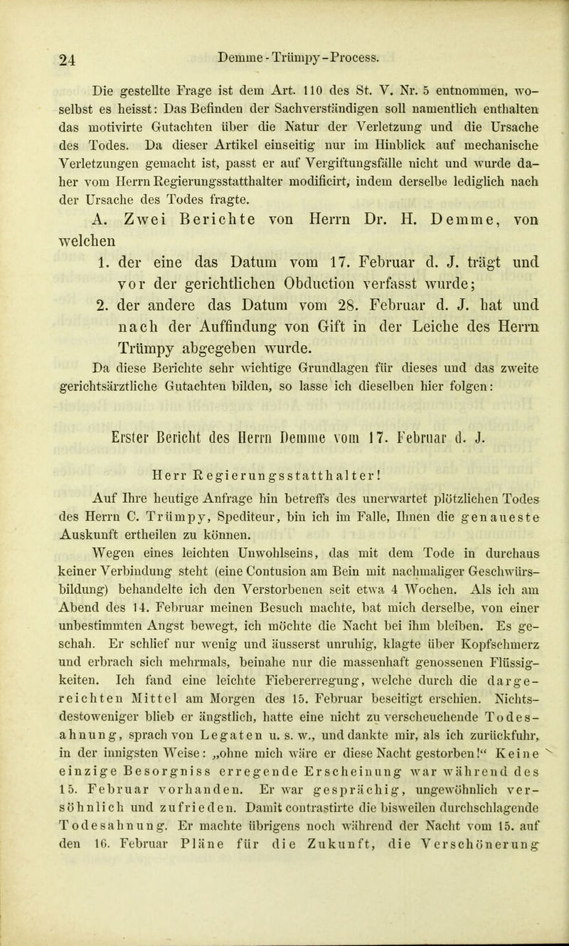 Die gestellte Frage ist dem Art. 110 des St. V* Nr. 5 entnommen, wo- selbst es heisst: Das Befinden der Sachverständigen soll namentlich enthalten das motivirte Gutachten über die Natur der Verletzung und die Ursache des Todes. Da dieser Artikel einseitig nur im Hinblick auf mechanische Verletzungen gemacht ist, passt er auf Vergiftungsfälle nicht und wurde da- her vom Herrn Regierungsstatthalter modificirt, indem derselbe lediglich nach der Ursache des Todes fragte. A. Zwei Berichte von Herrn Dr. H. Denime, von welchen 1. der eine das Datum vom 17. Februar d. J. trägt und vor der gerichtlichen Obduction verfasst wurde; 2. der andere das Datum vom 28. Februar d. J. hat und nach der Auffindung von Gift in der Leiche des Herrn Trümpy abgegeben wurde. Da diese Berichte sehr wichtige Grundlagen für dieses und das zweite gerichtsärztliche Gutachten bilden, so lasse ich dieselben hier folgen: Erster Bericht des Herrn Demme vom 17. Februar d. J. Herr Eegierungsstatthalter! Auf Ihre heutige Anfrage hin betreffs des unerwartet plötzlichen Todes des Herrn C. Trümpy, Spediteur, bin ich im Falle, Ihnen die genaueste Auskunft ertheilen zu können. Wegen eines leichten Unwohlseins, das mit dem Tode in durchaus keiner Verbindung steht (eine Contusion am Bein mit nachmaliger Geschwürs- bildung) behandelte ich den Verstorbenen seit etwa 4 Wochen. Als ich am Abend des 14. Februar meinen Besuch machte, bat mich derselbe, von einer unbestimmten Angst bewegt, ich möchte die Nacht bei ihm bleiben. Es ge- schah. Er schlief nur wenig und äusserst unruhig, klagte über Kopfschmerz und erbrach sich mehrmals, beinahe nur die massenhaft genossenen Flüssig- keiten. Ich fand eine leichte Fiebererregung, welche durch die darge- reichten Mittel am Morgen des 15. Februar beseitigt erschien. Nichts- destoweniger blieb er ängstlich, hatte eine nicht zu verscheuchende Todes- ahnung, sprach von Legaten u. s. w., und dankte mir, als ich zurückfuhr, in der innigsten Weise: „ohne mich wäre er diese Nacht gestorben! Keine einzige Besorgniss erregende Erscheinung war während des 15. Februar vorhanden. Er war gesprächig, ungewöhnlich ver- söhnlich und zufrieden. Damit contrastirte die bisweilen durchschlagende Todesahnung. Er machte übrigens noch während der Nacht vom 15. auf den 16. Februar Pläne für die Zukunft, die Verschönerung