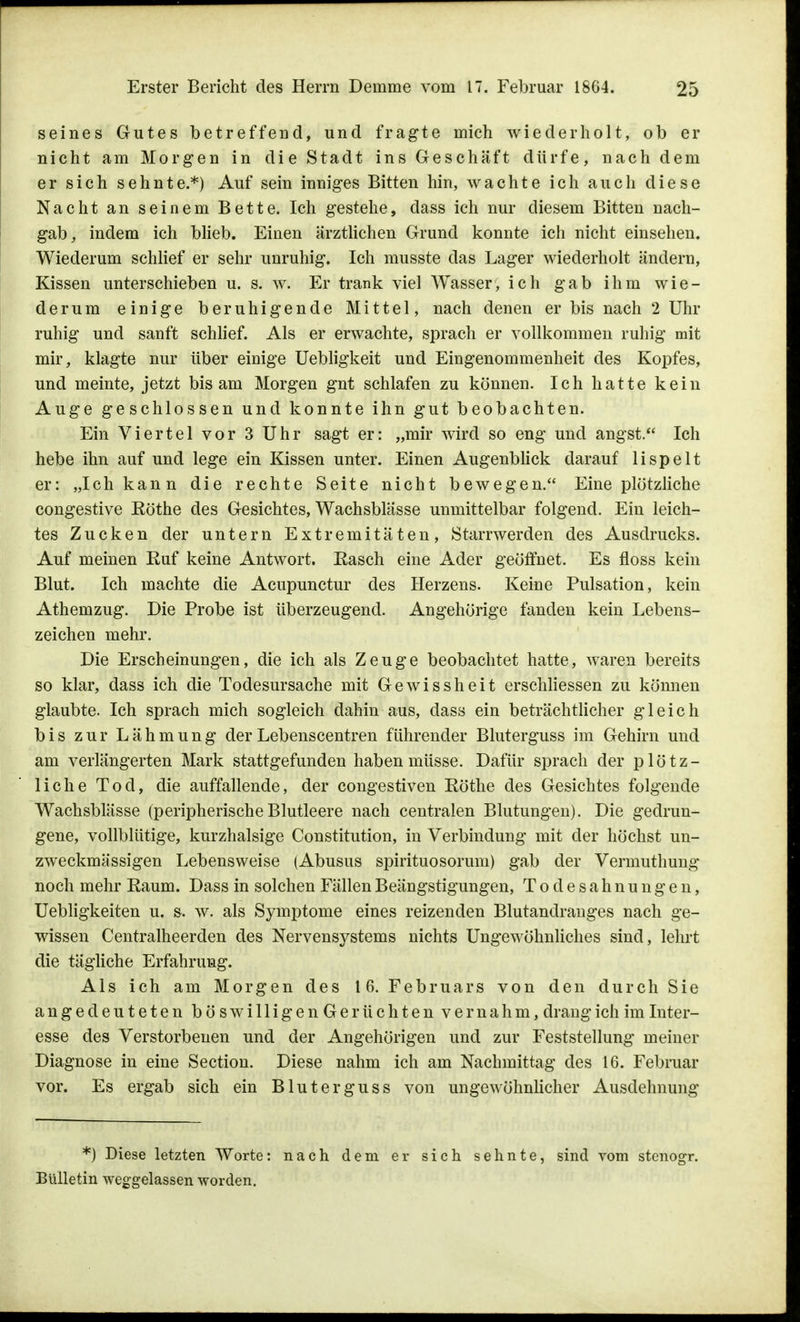 seines Gutes betreffend, und fragte mich wiederholt, ob er nicht am Morgen in die Stadt ins Geschäft dürfe, nach dem er sich sehnte.*) Auf sein inniges Bitten hin, wachte ich auch diese Nacht an seinem Bette. Ich gestehe, dass ich nur diesem Bitten nach- gab,, indem ich blieb. Einen ärztlichen Grund konnte ich nicht einsehen. Wiederum schlief er sehr unruhig. Ich musste das Lager wiederholt ändern, Kissen unterschieben u. s. w. Er trank viel Wasser, ich gab ihm wie- derum einige beruhigende Mittel, nach denen er bis nach 2 Uhr ruhig und sanft schlief. Als er erwachte, sprach er vollkommen ruhig mit mir, klagte nur über einige Uebligkeit und Eingenommenheit des Kopfes, und meinte, jetzt bis am Morgen gnt schlafen zu können. Ich hatte kein Auge geschlossen und konnte ihn gut beobachten. Ein Viertel vor 3 Uhr sagt er: „mir wird so eng und angst. Ich hebe ihn auf und lege ein Kissen unter. Einen Augenblick darauf lispelt er: „Ich kann die rechte Seite nicht bewegen. Eine plötzliche congestive Köthe des Gesichtes, Wachsblässe unmittelbar folgend. Ein leich- tes Zucken der untern Extremitäten, Starrwerden des Ausdrucks. Auf meinen Kuf keine Antwort. Easch eine Ader geöffnet. Es floss kein Blut. Ich machte die Acupunctur des Herzens. Keine Pulsation, kein Athemzug. Die Probe ist überzeugend. Angehörige fanden kein Lebens- zeichen mehr. Die Erscheinungen, die ich als Zeuge beobachtet hatte, waren bereits so klar, dass ich die Todesursache mit Gewissheit erschliessen zu können glaubte. Ich sprach mich sogleich dahin aus, dass ein beträchtlicher gleich bis zur Lähmung der Lebenscentren führender Bluterguss im Gehirn und am verlängerten Mark stattgefunden haben müsse. Dafür sprach der plötz- liche Tod, die auffallende, der congestiven Rothe des Gesichtes folgende Wachsblässe (peripherischeBlutleere nach centralen Blutungen). Die gedrun- gene, vollblütige, kurzhalsige Constitution, in Verbindung mit der höchst un- zweckmässigen Lebensweise (Abusus spirituosorum) gab der Vermuthung noch mehr Raum. Dass in solchen Fällen Beängstigungen, Todesahnungen, Uebligkeiten u. s, w. als Symptome eines reizenden Blutandranges nach ge- wissen Centralheerden des Nervensj^stems nichts Ungewöhnliches sind, lehrt die tägliche Erfahrung. Als ich am Morgen des 16. Februars von den durch Sie angedeuteten böswilligenGerüchten vernahm, drang ich im Inter- esse des Verstorbenen und der Angehörigen und zur Feststellung meiner Diagnose in eine Section. Diese nahm ich am Nachmittag des 16. Februar vor. Es ergab sich ein Bluterguss von ungewöhnlicher Ausdehnung *) Diese letzten Worte: nach dem er sich sehnte, sind vom stenogr. Bulletin weggelassen worden.