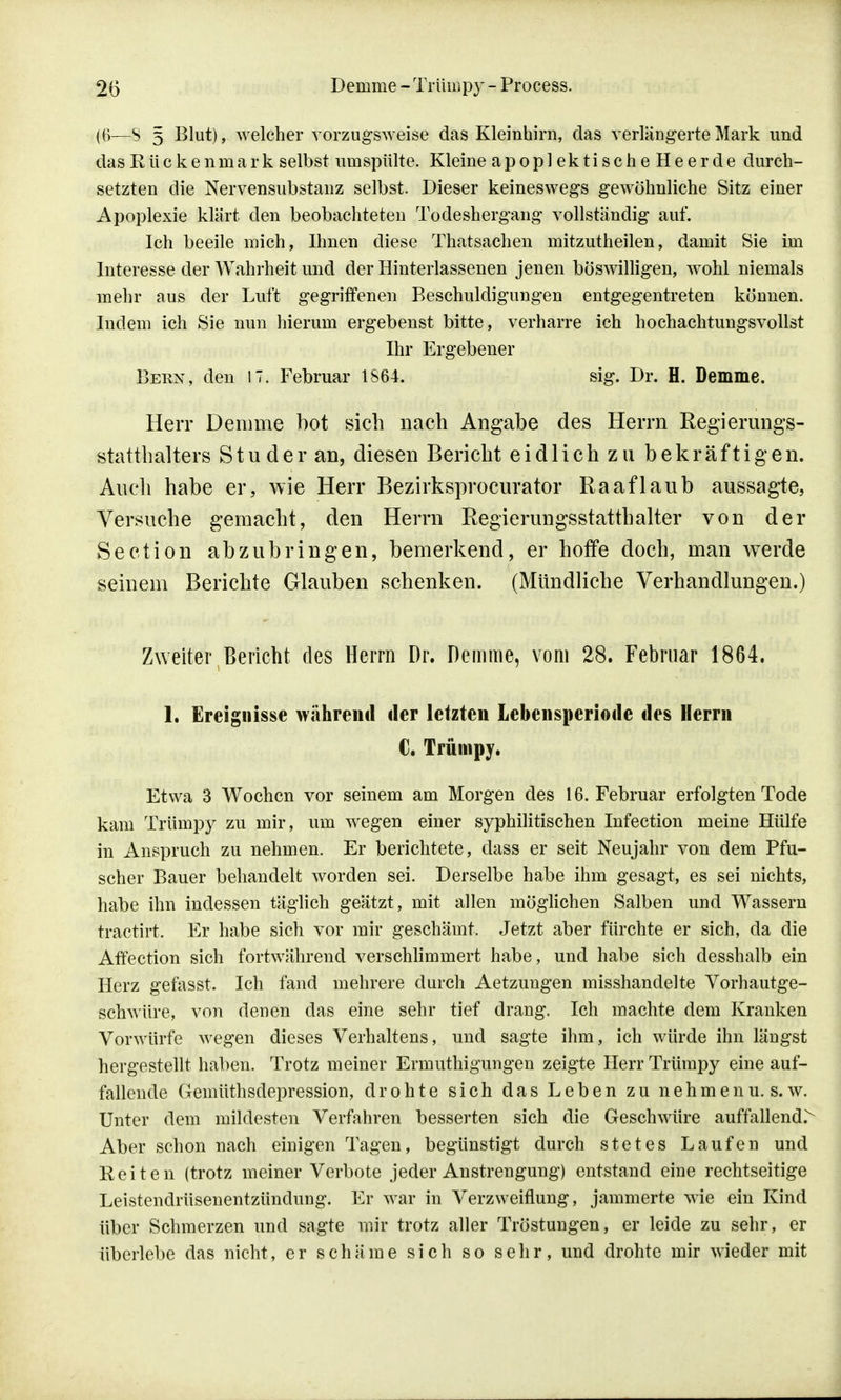 ((i—S 5 Blut), welcher vorzugsweise das Kleinhirn, das verlängerte Mark und das Rückenmark selbst unispülte. Kleine apoplektischeHeerde durch- setzten die Nervensubstanz selbst. Dieser keineswegs gewöhnliche Sitz einer Apoplexie klärt den beobachteten Todeshergang vollständig auf. Ich beeile mich, Ihnen diese Thatsachen mitzutheilen, damit Sie im Interesse der Wahrheit und der Hinterlassenen jenen böswilligen, wrohl niemals mehr aus der Luft gegriffenen Beschuldigungen entgegentreten können. Indem ich Sie nun hierum ergebenst bitte, verharre ich hochachtungsvollst Ihr Ergebener Bern, den 17. Februar 1864. sig. Dr. H. Demme. Herr Demme bot sich nach Angabe des Herrn Regierungs- statthalters Stu der an, diesen Bericht eidlich zu bekräftigen. Auch habe er, wie Herr Bezirksprocurator Raaflaub aussagte, Versuche gemacht, den Herrn Regierungsstatthalter von der Section abzubringen, bemerkend, er hoffe doch, man werde seinem Berichte Glauben schenken. (Mündliche Verhandlungen.) Zweiter Bericht des Herrn Dr. Demme, vom 28. Februar 1864. 1. Ereignisse während der letzten Lebensperiode des Herrn C. Trümpy. Etwa 3 Wochen vor seinem am Morgen des 16. Februar erfolgten Tode kam Trümpy zu mir, um wegen einer syphilitischen Infection meine Hülfe in Anspruch zu nehmen. Er berichtete, dass er seit Neujahr von dem Pfu- scher Bauer behandelt worden sei. Derselbe habe ihm gesagt, es sei nichts, habe ihn indessen täglich geätzt, mit allen möglichen Salben und Wassern tractirt. Er habe sich vor mir geschämt. Jetzt aber fürchte er sich, da die Affection sich fortwährend verschlimmert habe, und habe sich desshalb ein Herz gefasst. Ich fand mehrere durch Aetzungen misshandelte Vorhautge- schwüre, von denen das eine sehr tief drang. Ich machte dem Kranken Vorwürfe wegen dieses Verhaltens, und sagte ihm, ich würde ihn längst hergestellt haben. Trotz meiner Ermuthigungen zeigte Herr Trümpy eine auf- fallende Gemüthsdepression, drohte sich das Leben zu nehmenu. s.w. Unter dem mildesten Verfahren besserten sich die Geschwüre auffallend> Aber schon nach einigen Tagen, begünstigt durch stetes Laufen und Reiten (trotz meiner Verbote jeder Anstrengung) entstand eine rechtseitige Leistendrüsenentzündung. Er war in Verzweiflung, jammerte wie ein Kind über Schmerzen und sagte mir trotz aller Tröstungen, er leide zu sehr, er überlebe das nicht, er schäme sich so sehr, und drohte mir wieder mit